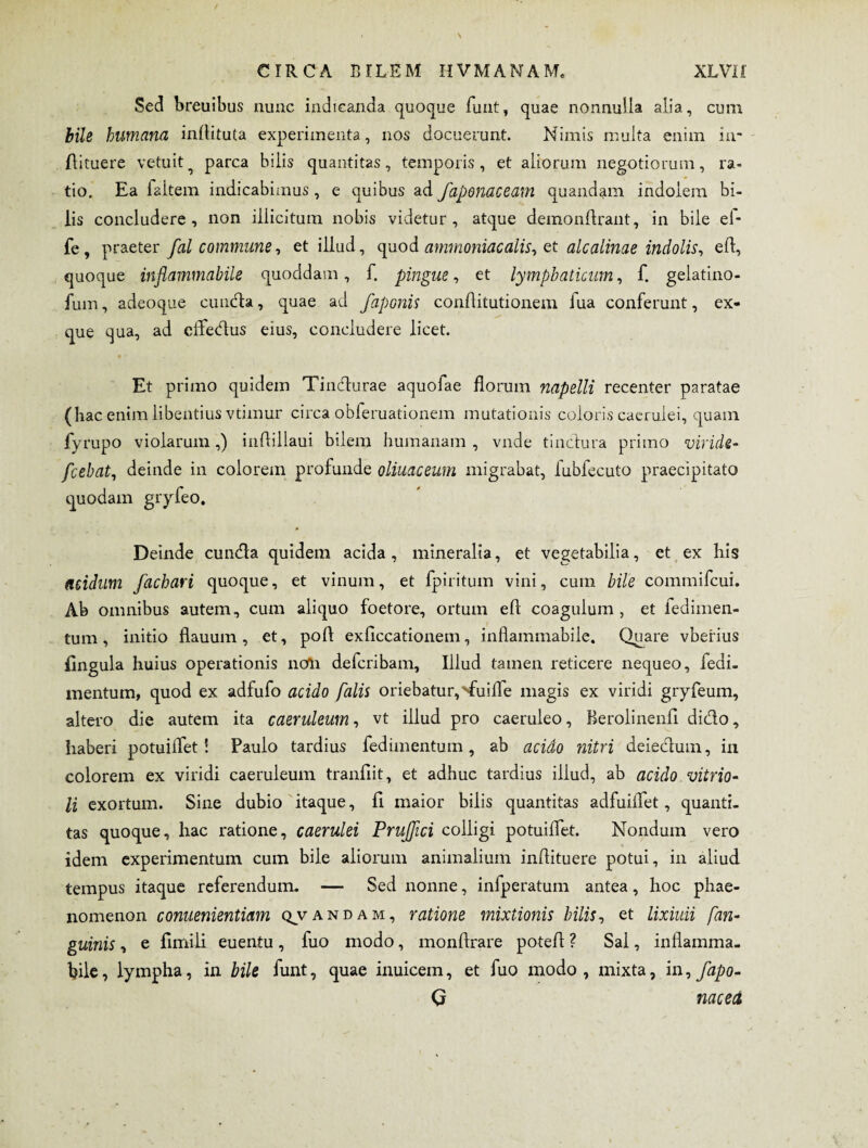 Sed breuibus nunc indicanda quoque funt, quae nonnulla alia, cum bile humana inftituta experimenta, nos docuerunt. Nimis multa enim in- flituere vetuit ^ parca bilis quantitas, temporis, et aliorum negotiorum, ra¬ tio. Ea faitem indicabimus , e quibus ad fapenaceam quandam indolem bi¬ lis concludere, non illicitum nobis videtur, atque demonftrant, in bile el- fe, praeter fal commune, et illud, quod ammoniacalis, et alea Unae indolis, eft, quoque inflammabile quoddam, f. pingue, et lymphaticum, f. gelatino- fum, adeoque eunda, quae ad faponis conftitutionem lua conferunt, ex- que qua, ad efledus eius, concludere licet. • - Et primo quidem Tindurae aquofae florum napelli recenter paratae (hac enim libentius vtimur circa obferuationem mutationis coloris caerulei, quam fyrupo violarum,) inflillaui bilem humanam , vnde tinctura primo viride- fcebat, deinde in colorem profunde oliuaceum migrabat, fubfecuto praecipitato quodam gryfeo. Deinde eunda quidem acida, mineralia, et vegetabilia, et ex his acidum fachari quoque, et vinum, et fpiritum vini, cum bile commifcui. Ab omnibus autem, cum aliquo foetore, ortum eft coagulum , et iedimen- tum, initio flauum , et, poft exficcationem, inflammabile. Quare vberius lingula huius operationis noli deferibam. Illud tamen reticere nequeo, feai- mentum, quod ex adfufo acido falis oriebatur, '■fuifle magis ex viridi gryfeum, altero die autem ita caeruleum, vt illud pro caeruleo, Berolinenft dido, haberi potuiflet! Paulo tardius fedimentum, ab acido nitri deiedum, in colorem ex viridi caeruleum tranftit, et adhuc tardius illud, ab acido vitrio- li exortum. Sine dubio itaque, fi maior bilis quantitas adfuiflet, quanti, tas quoque, hac ratione, caerulei Prujfici colligi potuiflet. Nondum vero idem experimentum cum bile aliorum animalium inftituere potui, in aliud tempus itaque referendum- — Sed nonne, infperatum antea, hoc phae¬ nomenon conuenientiam q^vandam, ratione mixtionis hilis, et lixivii [an¬ guinis , e flmili euentu, fuo modo, monftrare poteft ? Sal, inflamma¬ bile, lympha, in bile funt, quae inuicem, et fuo modo, mixta, i n, fapo- Q nacect