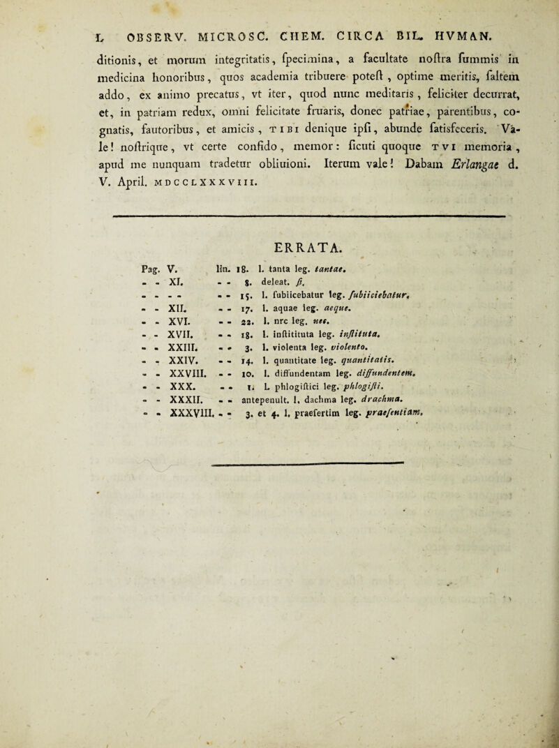 ditionis, et morum integritatis, fpecimina, a facultate nodra fummis in medicina honoribus, quos academia tribuere poted , optime meritis, faitem addo, ex animo precatus, vt iter, quod nunc meditaris, feliciter decurrat, et, in patriam redux, omni felicitate fruaris, donec patriae, parentibus, co¬ gnatis, fautoribus, et amicis, tibi denique ipd, abunde fatisfeceris. Va¬ le ! nodrique, vt certe confido, memor: deuti quoque tvi memoria , apud me nunquam tradetur obliuioni. Iterum vale! Dabam Erlangae d. V. April. MDCCLXXXVIII. ERRATA. Pag. V. lin. 18. 1. tanta leg. tantae. m - XI. 8- deleat, fi. m - » ca IS- 1. fubiicebatur teg. fubiiciebatur, m - XII. i7- 1. aquae ieg. aeque. m - XVI. 22. 1. nrc leg. nte. - - XVII. 18. 1. inflitituta leg. infiituta. ■n ■ XXIII. 3- I. violenta leg. violento. aa - XXIV. 14- 1. quantitate leg. quantitatis. '« - XXVIII. IO. 1. diffundentam leg. diffundentem. m • XXX. Ti L phlogiftici leg. phlogifii. - - XXXII. antepenult. 1, dachma leg. drachma. o • XXXVIII. 3- et 4. 1, praefertim leg. praefentiam