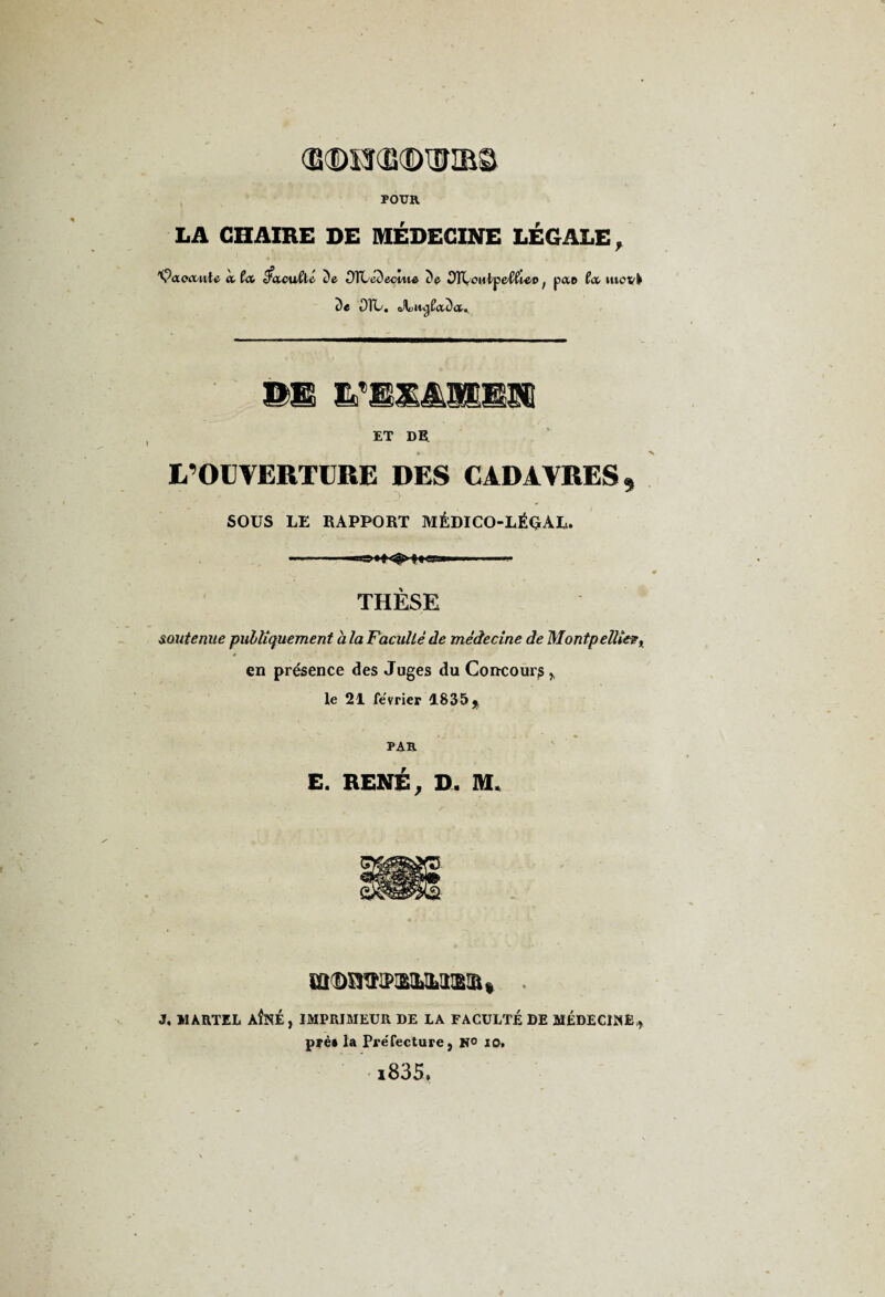 Œ<DM(S©1UIBS POUR LA CHAIRE DE MÉDECINE LÉGALE, ^OLoccvAa a fa tfacuClc De OTCeDecute De OTiyOïitpeC^eo ; pao fa. movk De OTL. Jluii^faDa. ©B &'JK&SJE£Sii ET DE. L’OUVERTURE DES CADAVRES, SOUS LE RAPPORT MÉDICO-LÉGAL. -- THÈSE soutenue publiquement a la Faculté de médecine de Montpellier, en présence des Juges du Concours,, le 21 février 1835 j PAR E. RENÉ, D. M. îODimiLMia! J. MARTEL AÎNÉ, IMPRIMEUR DE LA FACULTÉ DE MEDECINE., pré* la Préfecture, K° io. i835.