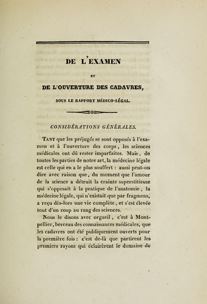 DE L’EXAMEN ET DE L’OUVERTURE DES CADAVRES, SOUS LE RAPPORT MÉDICO-LÉGAL. CONSIDÉRATIONS GÉNÉRALES. Tant que les préjugés se sont opposés à l’exa¬ men et à l’ouverture des corps , les sciences médicales ont dû rester imparfaites. Mais , de toutes les parties de notre art, la médecine légale est celle qui en a le plus souffert : aussi peut-on dire avec raison que, du moment que l’amour de la science a détruit la crainte superstitieuse qui s’opposait à la pratique de l’anatomie , la médecine légale, qui n’existait que par fragmens, a reçu dès-lors une vie complète, et s’est élevée tout d’un coup au rang des sciences. Isous le disons avec orgueil , c’est à Mont¬ pellier, berceau des connaissances médicales, que les cadavres ont été publiquement ouverts pour la première fois : c’est de-là que partirent les premiers rayons qui éclairèrent le domaine de