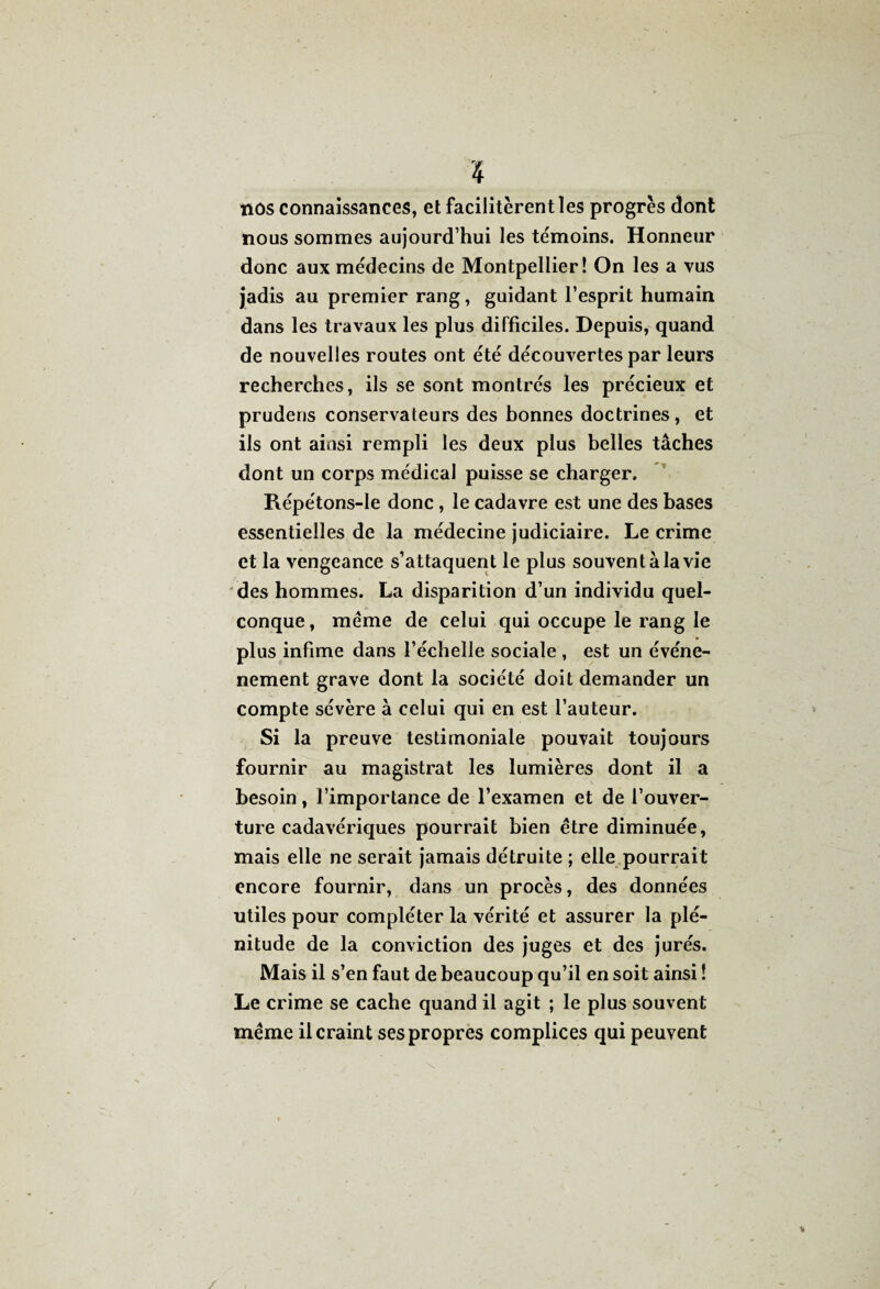 «os connaissances, et facilitèrent les progrès dont nous sommes aujourd’hui les témoins. Honneur donc aux médecins de Montpellier! On les a vus jadis au premier rang, guidant l’esprit humain dans les travaux les plus difficiles. Depuis, quand de nouvelles routes ont été découvertes par leurs recherches, ils se sont montrés les précieux et prudens conservateurs des bonnes doctrines, et ils ont ainsi rempli les deux plus belles tâches dont un corps médical puisse se charger. Répétons-Ie donc , le cadavre est une des bases essentielles de la médecine judiciaire. Le crime et la vengeance s’attaquent le plus souvent à la vie des hommes. La disparition d’un individu quel¬ conque, meme de celui qui occupe le rang le plus infime dans l’échelle sociale , est un événe- nement grave dont la société doit demander un compte sévère à celui qui en est l’auteur. Si la preuve testimoniale pouvait toujours fournir au magistrat les lumières dont il a besoin, l’importance de l’examen et de l’ouver¬ ture cadavériques pourrait bien être diminuée, mais elle ne serait jamais détruite ; elle pourrait encore fournir, dans un procès, des données utiles pour compléter la vérité et assurer la plé¬ nitude de la conviction des juges et des jurés. Mais il s’en faut de beaucoup qu’il en soit ainsi ! Le crime se cache quand il agit ; le plus souvent même il craint ses propres complices qui peuvent