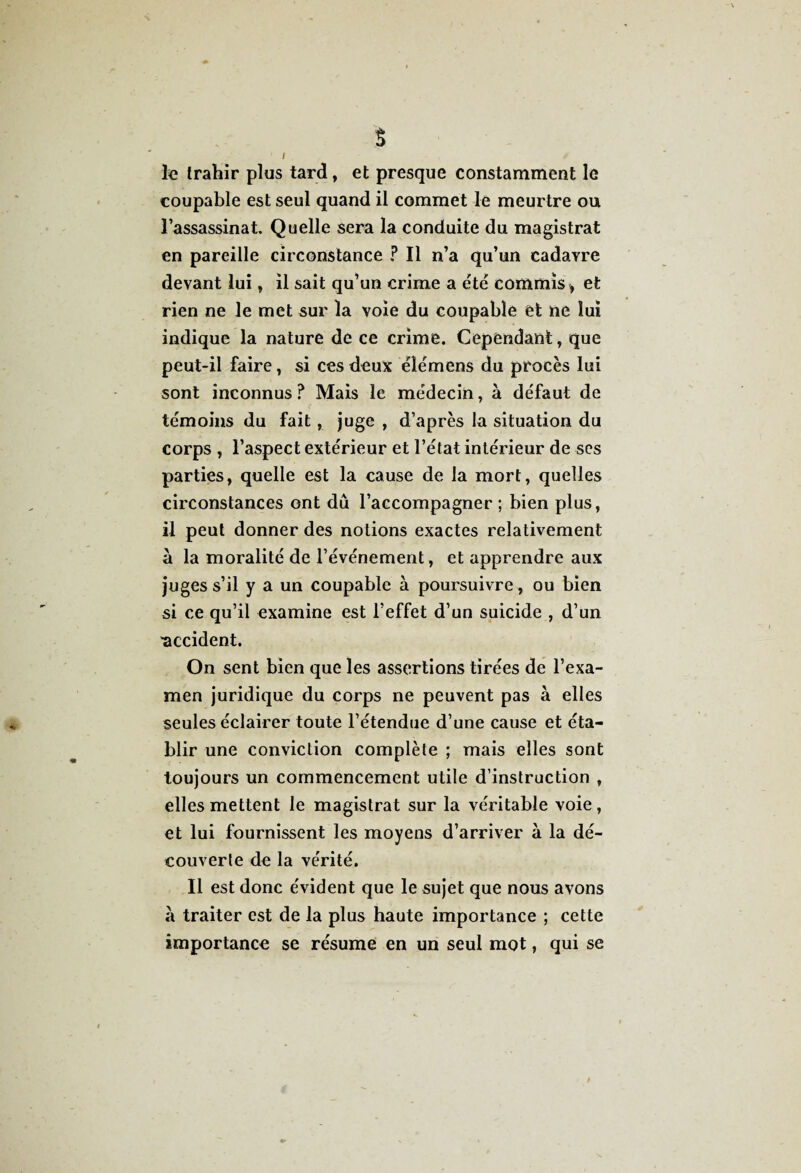 s I le trahir plus tard, et presque constamment le coupable est seul quand il commet le meurtre ou l’assassinat. Quelle sera la conduite du magistrat en pareille circonstance ? Il n’a qu’un cadavre devant lui, il sait qu’un crime a été commis , et rien ne le met sur la voie du coupable et ne lui indique la nature de ce crime. Cependant, que peut-il faire, si ces deux élémens du procès lui sont inconnus? Mais le médecin, à défaut de témoins du fait, juge , d’après la situation du corps , l’aspect extérieur et l’état intérieur de scs parties, quelle est la cause de la mort, quelles circonstances ont dû l’accompagner ; bien plus, il peut donner des notions exactes relativement a la moralité de l’événement, et apprendre aux juges s’il y a un coupable à poursuivre , ou bien si ce qu’il examine est l’effet d’un suicide , d’un ■accident. On sent bien que les assertions tirées de l’exa¬ men juridique du corps ne peuvent pas à elles seules éclairer toute l’étendue d’une cause et éta¬ blir une conviction complète ; mais elles sont toujours un commencement utile d’instruction , elles mettent le magistrat sur la véritable voie, et lui fournissent les moyens d’arriver à la dé¬ couverte de la vérité. Il est donc évident que le sujet que nous avons à traiter est de la plus haute importance ; cette importance se résume en un seul mot, qui se