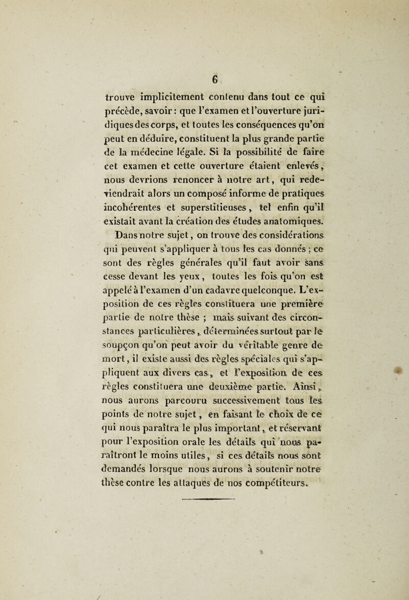 G trouve implicitement contenu dans tout ce qui précède, savoir : que l’examen et l’ouverture juri¬ diques des corps, et toutes les conséquences qu’on peut en déduire, constituent la plus grande partie de la médecine légale. Si la possibilité de faire cet examen et cette ouverture étaient enlevés, nous devrions renoncera notre art, qui rede¬ viendrait alors un composé informe de pratiques incohérentes et superstitieuses, tel enfin qu’il existait avant la création des études anatomiques. Dans notre sujet, on trouve des considérations qui peuvent s’appliquer à tous les cas donnés ; ce sont des règles générales qu’il faut avoir sans cesse devant les yeux, toutes les fois qu’on est appelé à l’examen d’un cadavre quelconque. L’ex¬ position de ces règles constituera une première partie de notre thèse ; mais suivant des circon¬ stances particulières,. déterminées surtout par le soupçon qu’on peut avoir du véritable genre de mort, il existe aussi des règles spéciales qui s’ap¬ pliquent aux divers cas, et Fcxpositkm de ces règles constituera une deuxième partie. Ainsi, nous aurons parcouru successivement tous les points de notre sujet, en faisant îe choix de ce qui nous paraîtra le plus important, et réservant pour l’exposition orale les détails qui nous pa¬ raîtront le moins utiles, si ces défaits nous sont demandés lorsque nous aurons à soutenir notre thèse contre les attaques de nos compétiteurs.