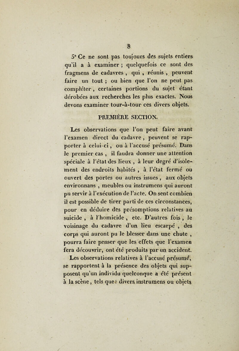 5° Ce ne sont pas toujours des sujets entiers qu’il a à examiner ; quelquefois ce sont des fragmens de cadavres , qui , réunis , peuvent faire un tout ; ou bien que l’on ne peut pas compléter, certaines portions du sujet étant dérobées aux recherches les plus exactes. Nous devons examiner tour-à-tour ces divers objets. PREMIÈRE SECTION. Les observations que l’on peut faire avant l’examen direct du cadavre , peuvent se rap¬ porter à celui-ci, ou à l’accusé présumé. Dans le premier cas , il faudra donner une attention spéciale à l’état des lieux , à leur degré d’isole¬ ment des endroits habités , à l’état fermé ou ouvert des portes ou autres issues , aux objets environnans , meubles ou instrumens qui auront pu servir à l’exécution de l’acte. On sent combien il est possible de tirer parti de ces circonstances, pour en déduire des présomptions relatives au suicide , à l’homicide ,, etc. D’autres fois , le voisinage du cadavre d’un lieu escarpé , des corps qui auront pu le blesser dans une chute , pourra faire penser que les effets que l’examen fera découvrir, ont été produits par un accident. Les observations relatives à l’accusé présumé, se rapportent à la présence des objets qui sup¬ posent qu’un individu quelconque a été présent à la scène, tels que: divers instrumens ou objets,