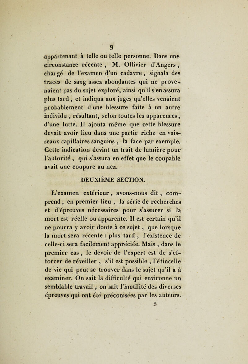 appartenant à telle ou telle personne. Dans une circonstance récente , M. Ollivier d’Angers , ehargé de l’examen d’un cadavre, signala des traces de sang assez abondantes qui ne prove^ naient pas du sujet exploré, ainsi qu’il s’en assura plus tard, et indiqua aux juges qu’elles venaient probablement d’une blessure faite à un autre individu , résultant, selon toutes les apparences, d’une lutte. Il ajouta même que cette blessure devait avoir lieu dans une partie riche en vais¬ seaux capillaires sanguins , la face par exemple. Cette indication devint un trait de lumière pour l’autorité , qui s’assura en effet que le coupable avait une coupure au nez. DEUXIÈME SECTION. L’examen extérieur , avons-nous dît , com¬ prend , en premier lieu , la série de recherches et d’épreuves nécessaires pour s’assurer si la mort est réelle ou apparente. Il est certain qu’il ne pourra y avoir doute à ce sujet , que lorsque la mort sera récente : plus tard , l’existence de celle-ci sera facilement appréciée. Mais , dans le premier cas , le devoir de l’expert est de s’ef¬ forcer de réveiller , s’il est possible , l’étincelle de vie qui peut se trouver dans le sujet qu’il a à examiner. On sait la difficulté qui environne un semblable travail , on sait l’inutilité des diverses épreuves qui ont été préconisées par les auteurs. 2