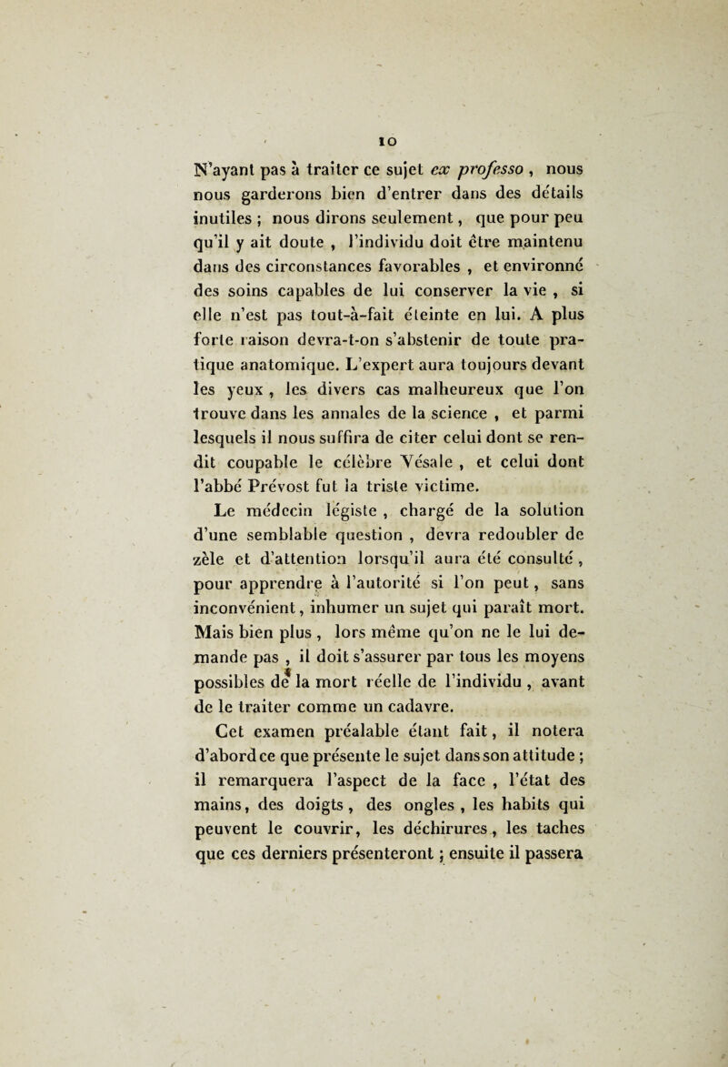 - IO N’ayant pas à traiter ce sujet ex professo , nous nous garderons bien d’entrer dans des détails inutiles ; nous dirons seulement, que pour peu quïl y ait doute , l’individu doit être maintenu dans des circonstances favorables , et environne des soins capables de lui conserver la vie , si elle n’est pas tout-à-fait éteinte en lui. A plus forte raison devra-t-on s’abstenir de toute pra¬ tique anatomique. L’expert aura toujours devant les yeux , les divers cas malheureux que l’on trouve dans les annales de la science , et parmi lesquels il nous suffira de citer celui dont se ren¬ dit coupable le célèbre Yésale , et celui dont l’abbé Prévost fut la triste victime. Le médecin légiste , chargé de la solution d’une semblable question , devra redoubler de zèle et d’attention lorsqu’il aura été consulté , pour apprendre à l’autorité si l’on peut, sans inconvénient, inhumer un sujet qui paraît mort. Mais bien plus , lors même qu’on ne le lui de¬ mande pas , il doit s’assurer par tous les moyens possibles de la mort réelle de l’individu , avant de le traiter comme un cadavre. Cet examen préalable étant fait, il notera d’abord ce que présente le sujet dans son attitude ; il remarquera l’aspect de la face , l’état des mains, des doigts , des ongles , les habits qui peuvent le couvrir, les déchirures, les taches que ces derniers présenteront ; ensuite il passera