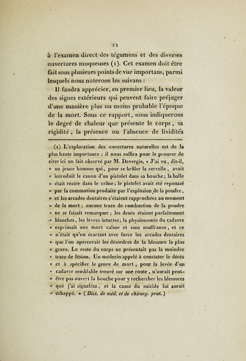 à l’examen direct des tégumens et des diverses ouvertures muqueuses (i). Cet examen doit être fait sous plusieurs points de vue importans, parmi lesquels nous noterons les suivans : Il faudra apprécier, en premier lieu, la valeur des signes extérieurs qui peuvent faire préjuger d’une manière plus ou moins probable l’époque de la mort. Sous ce rapport, nous indiquerons le degré de chaleur que présente le corps , sa rigidité , la présence ou l’absence de lividités (i) L’exploration des ouvertures naturelles est de la plus haute importance ; il nous suffira pour le prouver de citer ici un fait observé par M. Devergie, « J’ai vu , dit-il, « un jeune homme qui, pour se brûler la cervelle , avait « introduit le canon d’un pistolet dans sa bouche; la balle « était restée dans le crâne ; le pistolet avait été repoussé « par la commotion produite par l’explosion /le la poudre, « et les arcades dentaires s’étaient rapprochées au moment « de la mort ; aucune trace de combustion de la poudre « ne se faisait remarquer ; les dents étaient parfaitement blanches, les lèvres intactes; la physionomie du cadavre « exprimait une mort calme et sans souffrance , et ce « n’était qu’en écartant avec force les arcades dentaires « que l’on apercevait les désordres de la blessure la plus « grave. Le reste du corps ne présentait pas la moindre « trace de lésion. Un médecin appelé à constater le décès « et à spécifier le genre de mort , pour la levée d’un « cadavre semblable trouvé sur une route , n’aurait peut- « être pas ouvert la bouche pour y rechercher les blessures « que j’ai signalées , et la cause du suicide lui aurait « échappé. » ( Die/, de méd, et de chirurg. prat. )