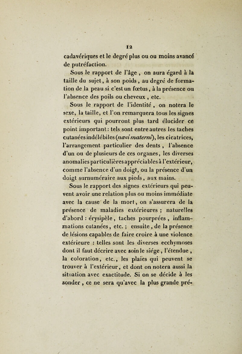 cadavériques et le degré plus ou ou moins avancé de putréfaction. Sous le rapport de l’âge , on aura égard à la taille du sujet, à son poids , au degré de forma-* tion de la peau si c’est un fœtus , à la présence ou l’absence des poils ou cheveux , etc. Sous le rapport de l’identité , on notera le sexe, la taille, et l’on remarquera tous les signes extérieurs qui pourront plus tard élucider ce point important: tels sont entre autres les taches cutanées indélébiles (nœvimaterni), les cicatrices, l’arrangement particulier des dents , l’absence d’un ou de plusieurs de ces organes, les diverses anomalies particulières appréciables à l’extérieur, comme l’absence d’un doigt, ou la présence d’un doigt surnuméraire aux pieds, aux mains. Sous le rapport des signes extérieurs qui peu¬ vent avoir une relation plus ou moins immédiate avec la cause de la mort, on s’assurera de la présence de maladies extérieures ; naturelles d’abord : érysipèle , taches pourprées , inflam» mations cutanées, etc. ; ensuite , de la présence de lésions capables de faire croire à une violence extérieure : telles sont les diverses ecchymoses dont il faut décrire avec soin le siège , l’étendue , la coloration, etc., les plaies qui peuvent se trouver à l’extérieur, et dont on notera aussi la situation avec exactitude. Si on se décide à les sonder , ce ne sera qu’avec la plus grande pré-