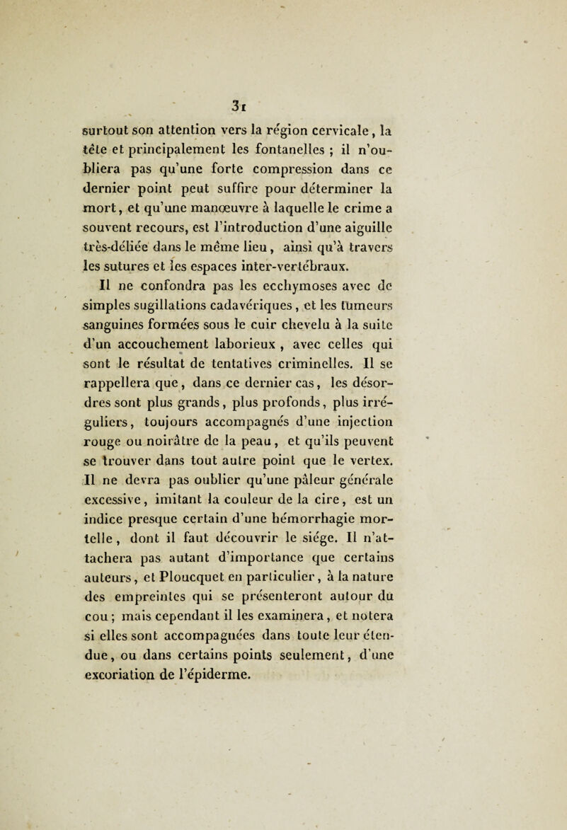 surtout son attention vers la région cervicale, la tête et principalement les fontanelles ; il n’ou¬ bliera pas qu’une forte compression dans ce dernier point peut suffire pour déterminer la mort, et qu’une manœuvre à laquelle le crime a souvent recours, est l’introduction d’une aiguille très-déliée dans le même lieu, ainsi qu’à travers les sutures et les espaces inter-vertébraux. Il ne confondra pas les ecchymoses avec de simples sugillations cadavériques, et les tumeurs sanguines formées sous le cuir chevelu à la suite d’un accouchement laborieux , avec celles qui sont le résultat de tentatives criminelles. Il se rappellera que, dans ce dernier cas, les désor¬ dres sont plus grands, plus profonds, plus irré¬ guliers, toujours accompagnés d’une injection rouge ou noirâtre de la peau, et qu’ils peuvent se trouver dans tout autre point que le vertex. Il ne devra pas oublier qu’une pâleur générale excessive, imitant la couleur de la cire, est un indice presque certain d’une hémorrhagie mor¬ telle , dont il faut découvrir le siège. Il n’at¬ tachera pas autant d’importance que certains auteurs, et Ploucquet en particulier, à la nature des empreintes qui se présenteront autour du cou ; mais cependant il les examinera, et notera si elles sont accompagnées dans toute leur éten¬ due, ou dans certains points seulement, d’une excoriation de l’épiderme.