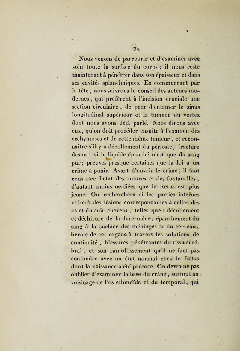 Nous venons de parcourir et d’examiner avec soin toute la surface du corps ; il nous reste maintenant à pénétrer dans son épaisseur et dans ses cavités splanchniques. En commençant par la tête , nous suivrons le conseil des auteurs mo¬ dernes , qui préfèrent à l’incision cruciale une section circulaire , de peur d’entamer le sinus longitudinal supérieur et la tumeur du vertex dont nous avons déjà parlé. Nous dirons avec eux, qu’on doit procéder ensuite à l’examen des ecchymoses et de cette même tumeur , et record naître s’il y a décollement du périoste, fracture des os , si le liquide épanché n’est que du sang pur ; preuves presque certaines que la loi a un crime à punir. Avant d’ouvrir le crâne , il faut constater l’état des sutures et des fontanelles , d’autant moins ossifiées que le fœtus est plus jeune. On recherchera si les parties internes offrei \ des lésions correspondantes à celles des os et du cuir chevelu , telles que : décollement et déchirure de la dure-mère, épanchement du sang à la surface des méninges ou du cerveau* hernie de cet organe à travers les solutions de continuité , blessures pénétrantes du tissu céré¬ bral , et son ramollissement qu’il ne faut pas- confondre avec un état normal chez le fœtus dont la naissance a été précoce. On devra ne pas oublier d’examiner la base du crâne, surtout au. voisinage de l’os ethmoïde et du temporal, qui