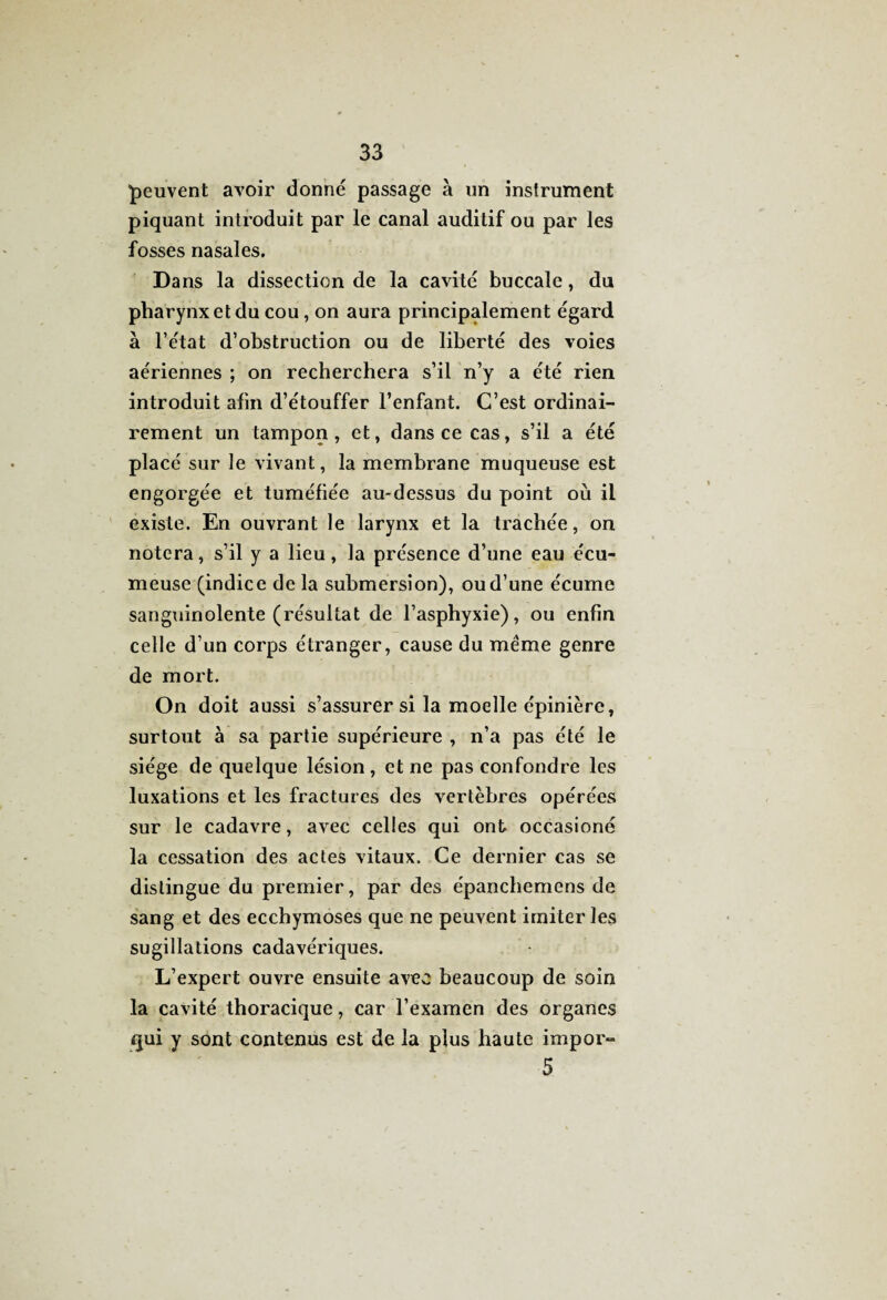 peuvent avoir donné passage à un instrument piquant introduit par le canal auditif ou par les fosses nasales. Dans la dissection de la cavité buccale, du pharynx et du cou, on aura principalement égard à l’état d’obstruction ou de liberté des voies aériennes ; on recherchera s’il n’y a été rien introduit afin d’étouffer l’enfant. C’est ordinai¬ rement un tampon , et, dans ce cas, s’il a été placé sur le vivant, la membrane muqueuse est engorgée et tuméfiée au-dessus du point où il existe. En ouvrant le larynx et la trachée, on notera, s’il y a lieu, la présence d’une eau écu- meuse (indice de la submersion), ou d’une écume sanguinolente (résultat de l’asphyxie), ou enfin celle d’un corps étranger, cause du même genre de mort. On doit aussi s’assurer si la moelle épinière, surtout à sa partie supérieure , n’a pas été le siège de quelque lésion , et ne pas confondre les luxations et les fractures des vertèbres opérées sur le cadavre, avec celles qui ont occasioné la cessation des actes vitaux. Ce dernier cas se distingue du premier, par des épanchemens de sang et des ecchymoses que ne peuvent imiter les sugillations cadavériques. L’expert ouvre ensuite avec beaucoup de soin la cavité thoracique, car l’examen des organes qui y sont contenus est de la plus haute impor- 5