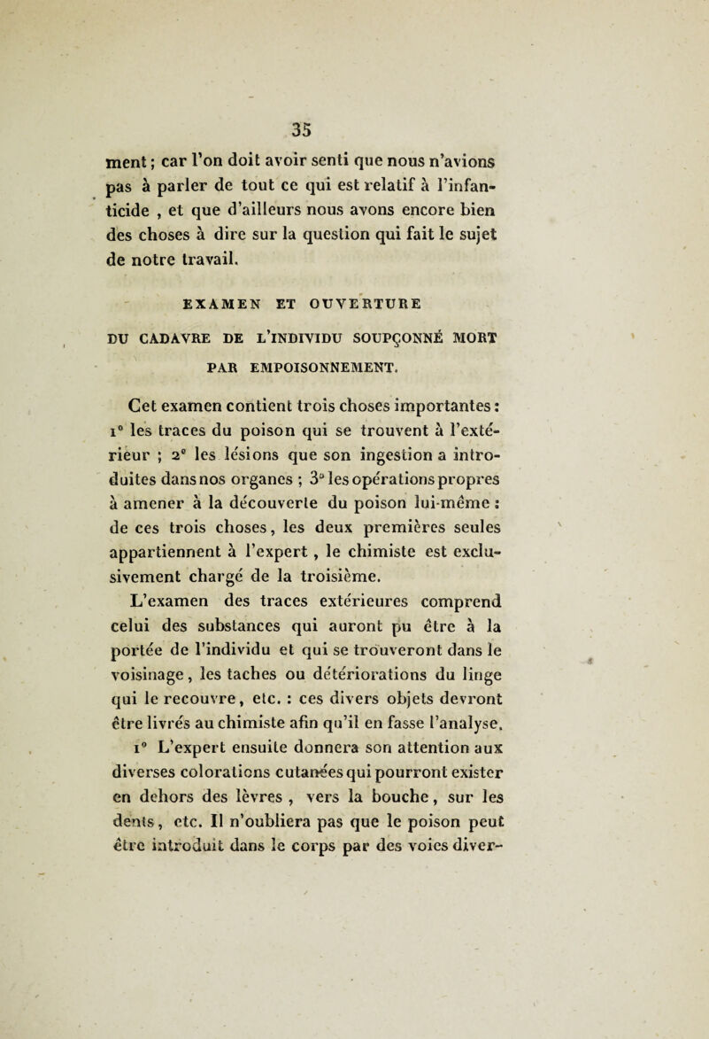 ment ; car l’on doit avoir senti que nous n’avions pas à parler de tout ce qui est relatif à l’infan¬ ticide , et que d’ailleurs nous avons encore bien des choses à dire sur la question qui fait le sujet de notre travail. EXAMEN ET OUVERTURE DU CADAVRE DE L’iNDIVIDU SOUPÇONNÉ MORT PAR EMPOISONNEMENT. Cet examen contient trois choses importantes : i° les traces du poison qui se trouvent à l’exté¬ rieur ; 2° les lésions que son ingestion a intro¬ duites dans nos organes ; 3° les opérations propres à amener à la découverte du poison lui-méme : de ces trois choses, les deux premières seules appartiennent à l’expert, le chimiste est exclu¬ sivement chargé de la troisième. L’examen des traces extérieures comprend celui des substances qui auront pu être à la portée de l’individu et qui se trouveront dans le voisinage, les taches ou détériorations du linge qui le recouvre, etc. : ces divers objets devront être livrés au chimiste afin qu’il en fasse l’analyse. i° L’expert ensuite donnera son attention aux diverses colorations cutanées qui pourront exister en dehors des lèvres , vers la bouche, sur les dents, etc. Il n’oubliera pas que le poison peut être introduit dans le corps par des voies diver-