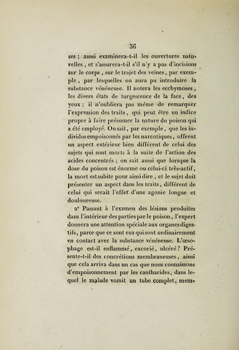 ses ; aussi examinera-t-il les ouvertures natu¬ relles , et s’assurera-t-il s’il n’y a pas d’incisions sur le corps , sur le trajet des veines, par exem¬ ple , par lesquelles on aura pu introduire la substance vénéneuse. Il notera les ecchymoses , les divers états de turgescence de la face, des yeux ; il n’oubliera pas même de remarquer l’expression des traits, qui peut être un indice propre à faire présumer la nature du poison qui a été employé. On sait, par exemple , que les in¬ dividus empoisonnés par les narcotiques , offrent un aspect extérieur bien différent de celui des sujets qui sont morts à la suite de l’action des acides concentrés ; on sait aussi que lorsque la dose du poison est énorme ou celui-ci très-actif, la mort estsubite pour ainsi dire , et le sujet doit présenter un aspect dans les traits, différent de celui qui serait l’effet d’une agonie longue et douloureuse. 2° Passant à l’examen des lésions produites dans l’intérieur des parties par le poison, l’expert donnera une attention spéciale aux organes diges¬ tifs, parce que ce sont eux qui sont ordinairement en contact avec la substance vénéneuse. L’œso¬ phage est-il enflammé, excorié, ulcéré ? Pré¬ sente-t-il des concrétions membraneuses , ainsi que cela arriva dans un cas que nous connaissons d’empoisonnement par les cantharides, dans le¬ quel le malade vomit un tube complet, mera«