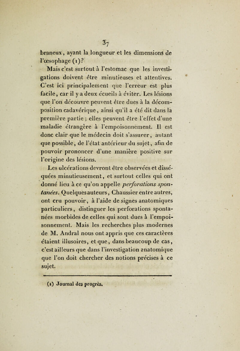 3V braneux, ayant la longueur et les dimensions de l’oesophage (i) ? Mais c’est surtout à l’estomac que les investi¬ gations doivent être minutieuses et attentives. C’est ici principalement que l’erreur est plus facile, car il y a deux écueils à éviter. Les lésions que l’on découvre peuvent être dues à la décom¬ position cadavérique, ainsi qu’il a été dit dans la première partie ; elles peuvent être l’effet d’une maladie étrangère à l’empoisonnement. Il est donc clair que le médecin doit s’assurer, autant que possible, de l’état antérieur du sujet, afin de pouvoir prononcer d’une manière positive sur l’origine des lésions. Les ulcérations devront être observées et dissé¬ quées minutieusement, et surtout celles qui ont donné lieu à ce qu’on appelle perforations spon¬ tanées. Quelques auteurs, Chaussier entre autres, ont cru pouvoir, à l’aide de signes anatomiques particuliers, distinguer les perforations sponta¬ nées morbides de celles qui sont dues à l’empoi¬ sonnement. Mais les recherches plus modernes de M. Andral nous ont appris que ces caractères étaient illusoires, et que, dans beaucoup de cas, c’est ailleurs que dans l’investigation anatomique que l’on doit chercher des notions précises à ce sujet. (i) Journal des progrès.