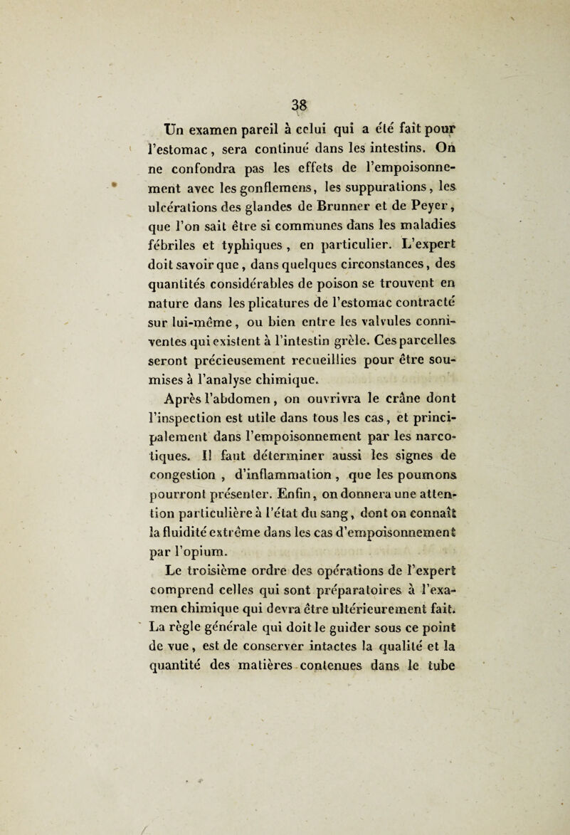 Un examen pareil à celui qui a été fait pour 1 l’estomac , sera continue dans les intestins. On ne confondra pas les effets de l’empoisonne¬ ment avec lesgonflemens, les suppurations, les ulce'rations des glandes de Brunner et de Peyer, que l’on sait être si communes dans les maladies fébriles et typhiques , en particulier. L’expert doit savoir que, dans quelques circonstances, des quantités considérables de poison se trouvent en nature dans les plicatures de l’estomac contracté sur lui-même, ou bien entre les valvules conni- ventes qui existent à l’intestin grêle. Ces parcelles seront précieusement recueillies pour être sou¬ mises à l’analyse chimique. Après l’abdomen, on ouvrivra le crâne dont l’inspection est utile dans tous les cas, et princi¬ palement dans l’empoisonnement par les narco¬ tiques. I! faut déterminer aussi les signes de congestion , d’inflammation , que les poumons pourront présenter. Enfin, on donnera une atten¬ tion particulière à l’état du sang, dont on connaît la fluidité extrême dans les cas d’empoisonnement par l’opium. Le troisième ordre des opérations de l’expert comprend celles qui sont préparatoires à l’exa¬ men chimique qui devra être ultérieurement fait. La règle générale qui doit le guider sous ce point de vue, est de conserver intactes la qualité et la quantité des matières contenues dans le tube