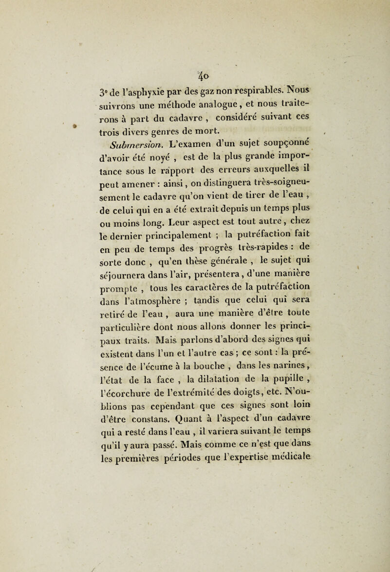 3° de l’asphyxie par des gaz non respirables. Nous suivrons une melhode analogue, et nous traite¬ rons à part du cadavre , considéré suivant ces trois divers genres de mort. Submersion. L’examen d’un sujet soupçonné d’avoir été noyé , est de la plus grande impor¬ tance sous le rapport des erreurs auxquelles il peut amener : ainsi, on distinguera très-soigneu- sement le cadavre qu’on vient de tirer de 1 eau > de celui qui en a été extrait depuis un temps plus ou moins long. Leur aspect est tout autre, chez le dernier principalement ; la putréfaction fait en peu de temps des progrès tres-rapides : de sorte donc , qu’en thèse générale , le sujet qui séjournera dans l’air, présentera, d’une manière prompte , tous les caractères de la putréfaction dans l’atmosphère ; tandis que celui qui sera retiré de l’eau , aura une manière d’être toute particulière dont nous allons donner les princi¬ paux traits. Mais parlons d’abord des signes qui existent dans l’un et l’autre cas ; ce sont : la pré¬ sence de l’écume à la bouche , dans les narines, l’état de la face , la dilatation de la pupille » l’écorchure de l’extrémite des doigts, etc. N ou¬ blions pas cependant que ces signes sont loin d’être constans. Quant à l’aspect d’un cadavre qui a resté dans l’eau , il variera suivant le temps qu’il y aura passé. Mais comme ce n’est que dans les premières périodes que l’expertise médicale