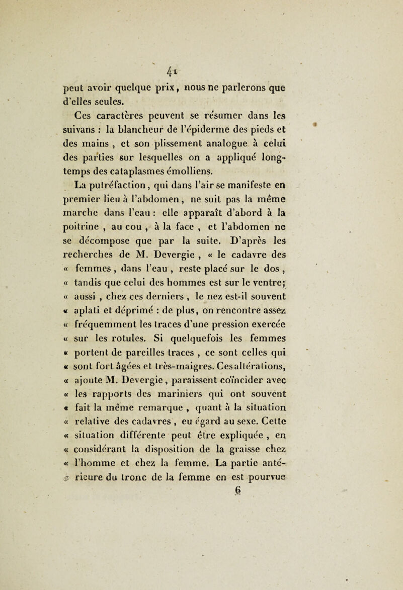 4* peut avoir quelque prix, nous ne parlerons que d’elles seules. Ces caractères peuvent se re'sumer dans les suivans : la blancheur de l’èpiderme des pieds et des mains , et son plissement analogue à celui des parties sur lesquelles on a appliqué long¬ temps des cataplasmes émolliens. La putréfaction, qui dans l’air se manifeste en premier lieu à l’abdomen , ne suit pas la même marche dans l’eau : elle apparaît d’abord à la poitrine , au cou , à la face , et l’abdomen ne se décompose que par la suite. D’après les recherches de M. Devergie , « le cadavre des « femmes , dans l’eau , reste placé sur le dos , « tandis que celui des hommes est sur le ventre; « aussi , chez ces derniers , le nez est-il souvent h aplati et déprimé : de plus, on rencontre assez « fréquemment les traces d’une pression exercée « sur les rotules. Si quelquefois les femmes « portent de pareilles traces , ce sont celles qui « sont fort âgées et très-maigres. Ces altérations, « ajoute M. Devergie , paraissent coïncider avec « les rapports des mariniers qui ont souvent « fait la même remarque , quant à la situation « relative des cadavres , eu égard au sexe. Cette « situation différente peut être expliquée , en « considérant la disposition de la graisse chez « l’homme et chez la femme. La partie anté- i? rieure du tronc de la femme en est pourvue 6