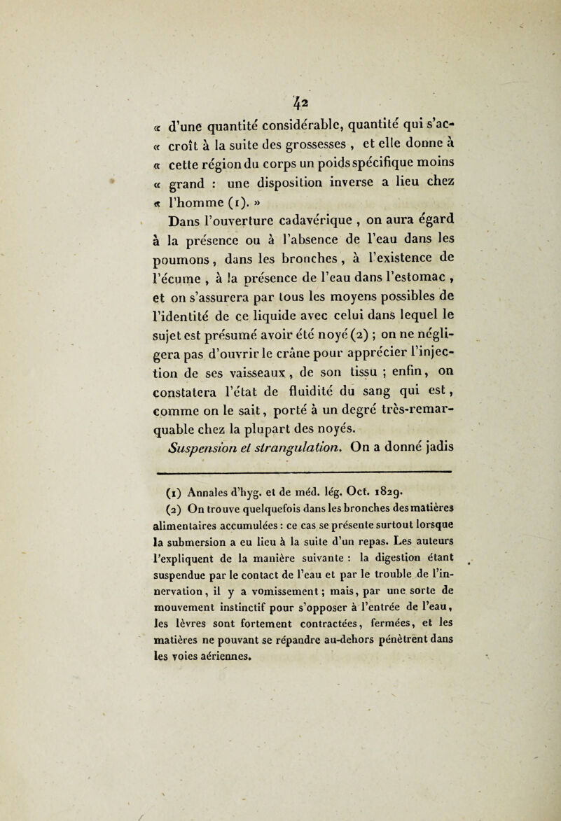 « d’une quantité considérable, quantité qui s’ac- « croît à la suite des grossesses , et elle donne à « cette région du corps un poids spécifique moins « grand : une disposition inverse a lieu chez « l’homme (i). » Dans l’ouverture cadavérique , on aura égard à la présence ou à l’absence de l’eau dans les poumons, dans les bronches, à l’existence de l’écume , à la présence de l’eau dans l’estomac , et on s’assurera par tous les moyens possibles de l’identité de ce liquide avec celui dans lequel le sujet est présumé avoir été noyé (2) ; on ne négli¬ gera pas d’ouvrir le crâne pour apprécier l’injec¬ tion de ses vaisseaux, de son tissu ; enfin, on constatera l’état de fluidité du sang qui est, comme on le sait, porté à un degré trcs-remar- quable chez la plupart des noyés. Suspension el strangulation. On a donné jadis (1) Annales d’hyg. et de méd. lég. Oct. 182g. (2) On trouve quelquefois dans les bronches des matières alimentaires accumulées : ce cas se présente surtout lorsque la submersion a eu lieu à la suite d’un repas. Les auteurs l’expliquent de la manière suivante : la digestion étant suspendue par le contact de l’eau et par le trouble de l’in¬ nervation, il y a vomissement; mais, par une sorte de mouvement instinctif pour s’opposer à l’entrée de l’eau, les lèvres sont fortement contractées, fermées, et les matières ne pouvant se répandre au-dehors pénètrent dans les voies aériennes.
