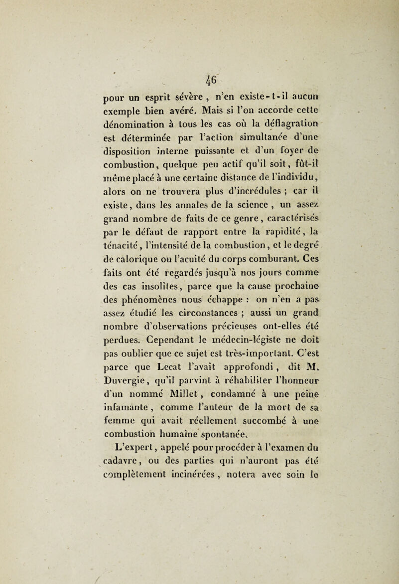 pour un esprit sévère , n’en existe-t-il aucun exemple bien avéré. Mais si l’on accorde cette dénomination à tous les cas où la déflagration est déterminée par l’action simultanée d’une disposition interne puissante et d’un foyer de combustion, quelque peu actif qu’il soit, fût-il même placé à une certaine distance de l’individu, alors on ne trouvera plus d’incrédules ; car il existe, dans les annales de la science , un assez grand nombre de faits de ce genre, caractérisés par le défaut de rapport entre la rapidité, la ténacité, l’intensité de la combustion, et le degré de calorique ou l’acuité du corps comburant. Ces faits ont été regardés jusqu’à nos jours comme des cas insolites, parce que la cause prochaine des phénomènes nous échappe : on n’en a pas assez étudié les circonstances ; aussi un grand nombre d’observations précieuses ont-elles été perdues. Cependant le médecin-légiste ne doit pas oublier que ce sujet est très-important. C’est parce que Lecat l’avait approfondi , dit M» Duvergie, qu’il parvint à réhabiliter l’honneur d’un nommé Millet , condamné à une peine infamante , comme l’auteur de la mort de sa femme qui avait réellement succombé à une combustion humaine spontanée» L’expert, appelé pour procéder à l’examen du cadavre, ou des parties qui n’auront pas été complètement incinérées , notera avec soin le