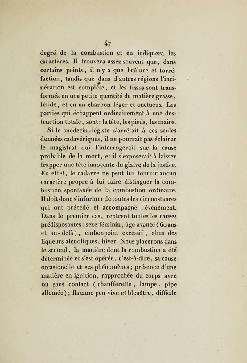 degré de la combustion et en indiquera les caractères. Il trouvera assez souvent que, dans certains points , il n’y a que brûlure et torré¬ faction, tandis que dans d’autres régions l’inci¬ nération est complète, et les tissus sont trans¬ formés en une petite quantité de matière grasse, fétide, et en un charbon léger et onctueux. Les parties qui échappent ordinairement à une des¬ truction totale, sont: la tête, les pieds, les mains. Si le médecin-légiste s’arrêtait à ces seules données cadavériques, il ne pourrait pas éclairer le magistrat qui l’interrogerait sur la cause probable de la mort, et il s’exposerait à laisser frapper une tête innocente du glaive de la justice. En effet, le cadavre ne peut lui fournir aucun caractère propre à lui faire distinguer la com¬ bustion spontanée de la combustion ordinaire. Il doit donc s’informer de toutes les circonstances qui ont précédé et accompagné l’événement. Dans le premier cas, rentrent toutes les causes prédisposantes: sexe féminin, âge avancé(60ans et au-delà), embonpoint excessif, abus des liqueurs alcooliques, hiver. Nous placerons dans le second , la manière dont la combustion a été déterminée et s’est opérée, c’est-à-dire, sa cause occasionelle et scs phénomènes ; présence d’une matière en ignition, rapprochée du corps avec ou sans contact ( chaufferette , lampe , pipe allumée) ; flamme peu vive et bleuâtre, difficile