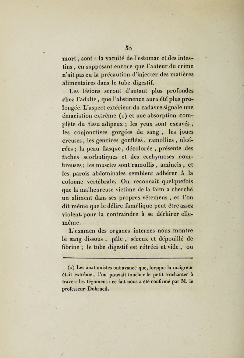mort, sont : la vacuité de l’estomac et des intes¬ tins , en supposant encore que Fauteur du crime n’ait pas eu la précaution d’injecter des matières alimentaires dans le tube digestif. Les lésions seront d’autant plus profondes chez l’adulte , que l’abstinence aura été plus pro¬ longée. L’aspect extérieur du cadavre signale une émaciation extrême (i) et une absorption com¬ plète du tissu adipeux ; les yeux sont excavés , les conjonctives gorgées de sang , les joues creuses, les gencives gonflées, ramollies , ulcé¬ rées ; la peau flasque, décolorée , présente des taches scorbutiques et des ecchymoses nom¬ breuses ; les muscles sont ramollis , amincis , et les parois abdominales semblent adhérer à la colonne vertébrale. On reconnaît quelquefois que la malheureuse victime de la faim a cherché un aliment dans ses propres vêtemens , et l’on dit même que le délire famélique peut être assez violent, pour la contraindre à se déchirer elle- même. L’examen des organes internes nous montre le sang dissous , pâle , séreux et dépouillé de fibrine ; le tube digestif est rétréci et vide , ou (i) Les anatomistes ont avancé que, lorsque la inaigreur était extrême, l’on pouvait toucher le petit trochanter à travers les tégumens : ce fait nous a été confirmé par M. le professeur Dubrueil.