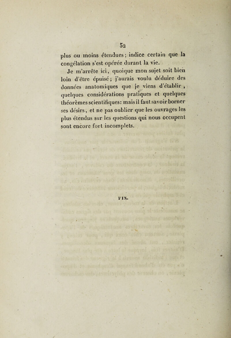 plus ou moins étendues; indice certain que la congélation s’est opérée durant la vie. Je m’arrête ici, quoique mon sujet soit bien loin d’être épuisé ; j’aurais voulu déduire des données anatomiques que je viens d’établir , quelques considérations pratiques et quelques théorèmes scientifiques: mais il faut savoir borner ses désirs, et ne pas oublier que les ouvrages les plus étendus sur les questions qui nous occupent sont encore fort incomplets. FIN.