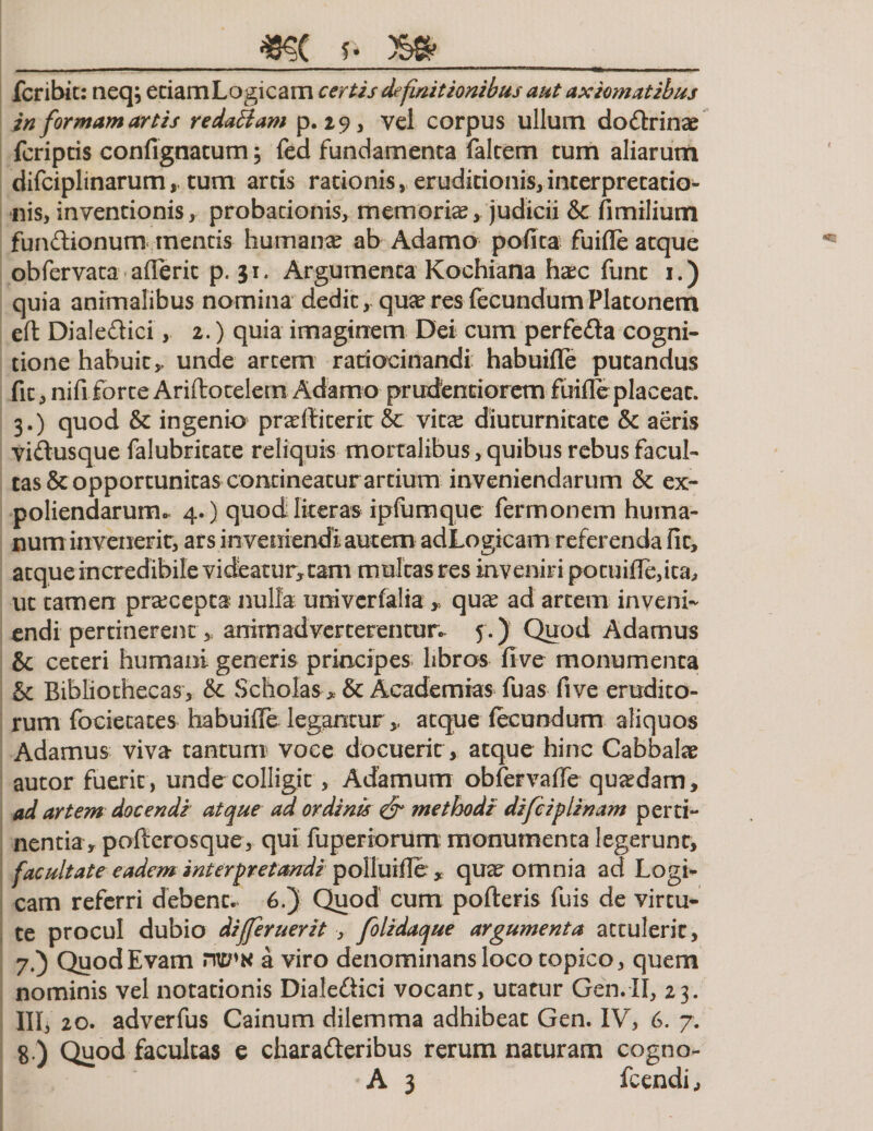 _f. m fcribic: neq; etiamLogicam certis definitionibus aut axiomatibus in formam artis redaBam p. 29, vel corpus ullum dodrinae fcripcis confignatum; fed fundamenta faltem tum aliarum difciplinarum,, tum artis rationis, eruditionis,interpretatio¬ nis, inventionis, probationis, memorias, judicii &amp; fimilium fundionum mentis humana? ab Adamo polita fuifle atque obfervata afleric p. 31. Argumenta Kochiana h&amp;c funt 1.) quia animalibus nomina dedit, qua? res fecundum Platonem eft Dialedici, 2.) quia imaginem Dei cum perfeda cogni¬ tione habuit,, unde artem ratiocinandi habuifle putandus fit, nifi forte Ariftotelern Adamo prudenriorem fuifle placeat. 3.) quod &amp; ingenio pradliterit &amp; vita? diuturnitate &amp; aeris vidusque falubritate reliquis mortalibus, quibus rebus Facul¬ tas &amp; opportunitas contineatur artium inveniendarum &amp; ex¬ poliendarum „ 4.) quod literas ipfurnque fermonem huma¬ num invenerit, ars inveniendi autem adLogicam referenda fit, atque incredibile videatur, tam multas res inveniri potuifie,ita, ut tamen pracepta nulla univerfalia , qua? ad artem inveni¬ endi pertinerent » animadverterentur, f.) Quod Adamus 8c ceteri humani generis principes libros five monumenta &amp; Bibliothecas, &amp; Scholas * &amp; Aeademias fuas five erudito¬ rum focietates habuilTe legamur atque fecundum aliquos Adamus viva tantum voce docuerit, atque hinc Cabbala? autor fuerit , unde colligit, Adamum obfervaffe quadam, ad artem docendi atque ad ordinis &amp; methodi difciplinam perti¬ nentia, pofterosque, qui fuperiorum monumenta legerunt, facultate eadem interpretandi polluifle , quae omnia ad Logi¬ cam referri debent. 6.) Quod cum pofteris fuis de virtu¬ te procul dubio differuerit , folidaque argumenta attulerit, 7. ) QuodEvam mp*s a viro denominans loco topico, quem nominis vel notationis Dialedici vocant, utatur Gen.II, 23. III, 20. adverfus Cainum dilemma adhibeat Gen. IV, 6. 7. 8. ) Quod facultas e charaderibus rerum naturam cogno-