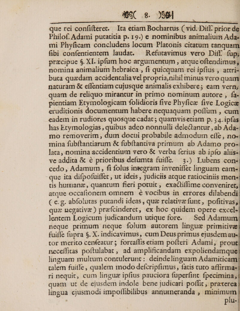 *$c s. m\ que rei confideret. Ita etiam Bochartus ( vid. DilC prior de Philof.Adami putatitia p. 19.) e nominibus animalium Ada- mi Phyficam concludens locum Platonis citatum tanquam fibi confentientem laudat. Refutavimus vero DifT fup* praecipue §. XI. ipfum hoc argumentum * aeque oftendimus, nomina animalium hebraica , fi quicquam rei ipfius , attri¬ buta quadam accidentalia vel propria, nihil minus vero quam naturam &amp; eflentiam cujusque animalis exhibere5 eam vern, quam de reliquo mirantur in primo nominum autore , fa- pientiam Etymologicam folidioris five Phyficas five Logica eruditionis documentum habere nequaquam polium , cum eadem in rudiores quosque cadat; quamvisetiam p. 34.ipfas has Etymologias, quibus adeo nonnulli dele&amp;antur , ab Ada¬ mo removerim, dum docui probabile admodum efle, no¬ mina fubftantiarum &amp; fubftanciva primum ab Adamo pro¬ lata, nomina accidentium vero &amp; verba ferius ab ipfo aliis- vc addita &amp; e prioribus defumta fuifle. 3.) Lubens con¬ cedo , Adamum, fi folus integram inveniflet linguam eam- -que ita difpofuiflet, ut ideis, judiciis atque ratiociniis men* tis humanas, quantum fieri potuit, cxa&amp;iflime conveniret, aeque occafionem omnem e vocibus in errores dilabendi ( e.g. abfolutas putandi ideas, quas relativas fune, pofitivas, quas negativas) prasfeinderet, ex hoc quidem opere excel¬ lentem Logicum judicandum utique fore. Sed Adamum neque primum neque folum autorem linguas primitivas; fuifle fupra §. X. indicavimus, cum Deus primus ejusdem au- cor merito cenfeatur; fortalTis etiam polleri Adami, prout neceflkas poftulabac, ad amplificandam expoliendamque linguam multum contulerunt: deinde linguam Adamiticam talem fuifle, qualem mododefcripfimus, fatis tuto affirma¬ ri nequit, cum linguas ipfius pauciora fuperfint fpecimina, quam ut de ejusdem indole bene judicari poffit, prarterea lingua ejusmodi iinpoffibilibus annumeranda , minimum 1