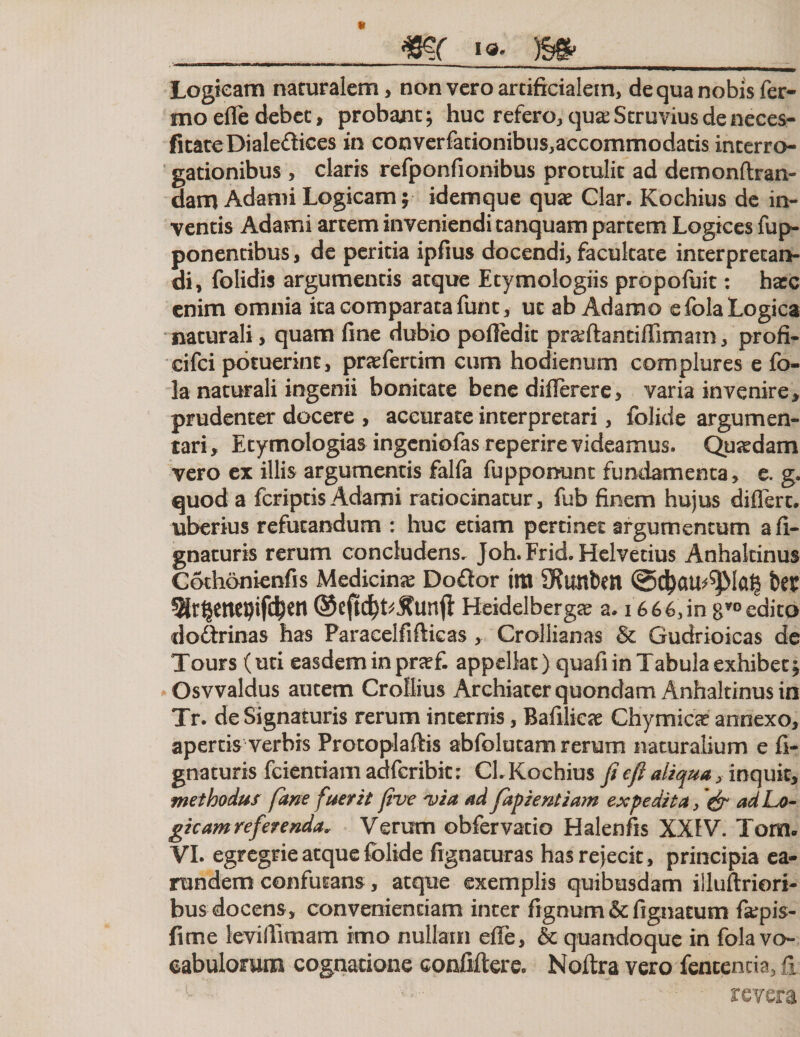 Logicam naturalem, non vero artificialem, de qua nobis fer- mo efle debet, probant; huc refero, qua: Struvius de neces- fitatcDialeftices in converfacionibus,accommodatis interro¬ gationibus , claris refponfionibus protulit ad demonftran- dam Adami Logicam; idemque quae Clar. Kochius de in¬ ventis Adami artem inveniendi tanquam partem Logices fup- ponencibus, de peritia ipfius docendi, facultate interpretan¬ di, folidis argumentis atque Etymologiis propofuit: hasc enim omnia ita comparata funt, ut ab Adamo e fola Logica naturali, quam fine dubio pofledic pr&amp;ftanciflimam, profi- cifci potuerint, prasfertim cum hodienum complures e fo¬ la naturali ingenii bonitate bene diflerere, varia invenire, prudenter docere , accurate interpretari, folide argumen¬ tari, Etymologias ingeniofas reperire videamus. Quaedam vero ex illis argumentis falfa fupponunt fundamenta, e. g. quod a feriptis Adami ratiocinatur, fub finem hujus differt, uberius refutandum : huc etiam pertinet argumentum a li¬ gnaturis rerum concludens. Joh. Frid. Helvetius Anhakinus Cothonienfis Medicinse Do£tor im SRimbett ©djail^Iag ter ^Hr^empifc^en ©cftdk^unfl: Heidelbergse a. 1666,in edito dodtrinas has Paraeelfifticas, Crollianas &amp; Gudrioicas de Tours (uti easdem in prsef. appellat) quafi in Tabula exhibet , Osvvaldus autem Crollius Archiater quondam Anhakinus in Tr. deSignaturis rerum internis, Bafilicse Chymica? annexo, apertis verbis Protoplaftis abfolucam rerum naturalium e fi- gnaturis fcientiamadfcribk; CL Kochius fi e fi aliqua, inquit, methodus fime fuerit five 'via ad fiipientiam expedita &gt; &amp; ad Lo¬ gicam referenda* Verum obfervacio Halenfis XXIV. Torsru VI. egregrie atque folide fignacuras has rejecit, principia ea- rundem confutans, atque exemplis quibusdam illuftriori- bus docens, convenientiam inter fignum &amp; lignatum f&amp;pis- fime leviflimam imo nullam efle, &amp; quandoque in fola vo¬ cabulorum cognatione confifterc. Noftra vero fententia, fi revera