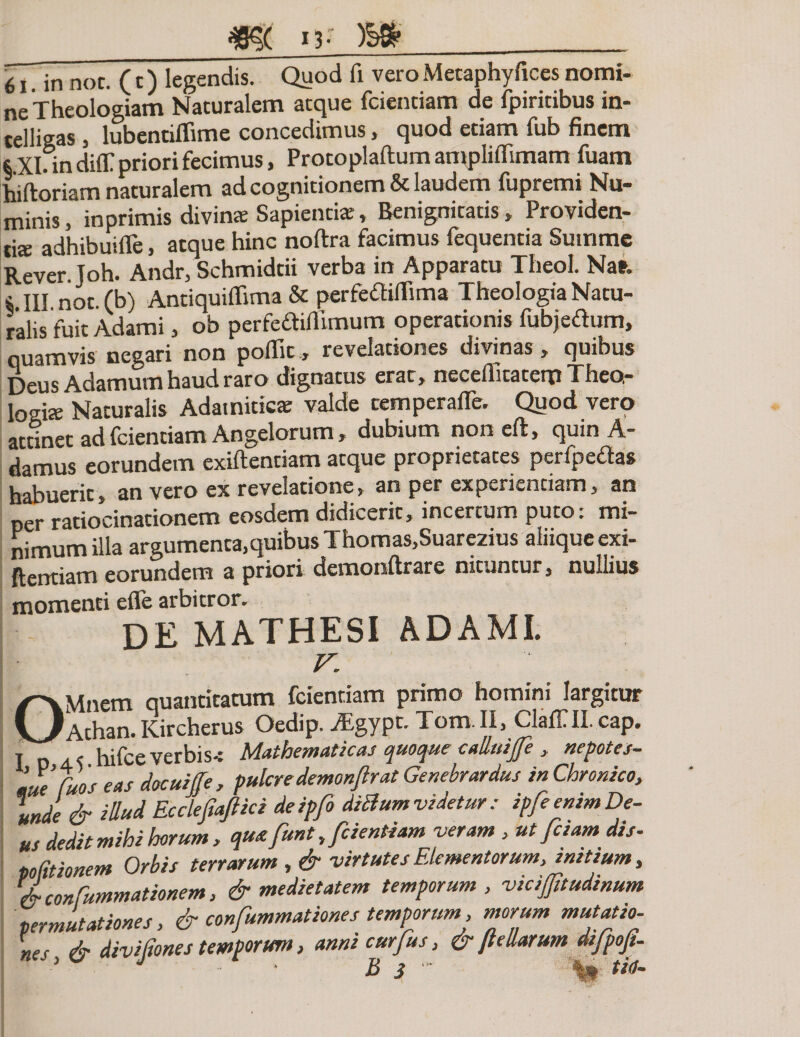 61. in nor. (t) legendis. Quod fi vero Metaphyfices nomi- ne Theologiam Naturalem aeque fcienciam de fpiritibus in- telligas , lubentiflime concedimus, quod etiam fub finem 6 Xlfin difT priori fecimus, Protoplaflum amplifiimam fuam hiftoriam naturalem ad cognitionem &amp; laudem fupremi Nu¬ minis , in primis divinae Sapientia:, Benignitatis „ Providen¬ tis adhibuifle, atque hinc noftra facimus fequentia Summe Rever. Joh. Andr, Schmidtii verba in Apparatu Theol. Nar. i III not.(b) Antiquiflima &amp; perfeftiffima Theologia Natu¬ ralis fuit Adami, ob perfeflifllmum operationis fubjetf um, quamvis negari non poflicrevelationes divinas, quibus Deus Adamum haud raro dignatus erat, neceflitaterp Theo¬ logis Naturalis Adamitics valde cemperafle. Quod vero attinet ad fcientiam Angelorum, dubium noneft, quin A- damus eorundem exiftentiam atque proprietates perfpebtas habuerit, an vero ex revelatione, an per experientiam, an per ratiocinationem eosdem didicerit, incertum puto: mi¬ nimum illa argumenta,quibus Thomas,Suarezius aliique exi¬ ftentiam eorundem a priori demonflrare nituntur, nullius momenti efle arbitror. DE MATHESI ADAMI. v. OMnem quantitatum fcientiam primo homini largitur Athan. Kircherus Oedip. iEgypt. Tom. II, Claff II. cap. , . hifce verbis-: Mathematicas quoque c alluife , nepotes- 'JeCuos eas docuiffe , pulcre demonftrat Genebrardus in Chronico, Inde &amp; idud Ecclefiaftici deipfo ditfumvidetur: ipfeenimDe¬ us dedit mihi horum, qm funt, fcientiam veram , ut faam dis- politionem Orbis terrarum, &amp; virtutes Elementorum, initium, &amp; confummationem, &amp; medietatem temporum, viciffitudinum permutationes, &amp; confummationes temporum, morum mutatio¬ nes &amp; divi dones temporum, anni curjus, &amp; Jlellarum difpojt-