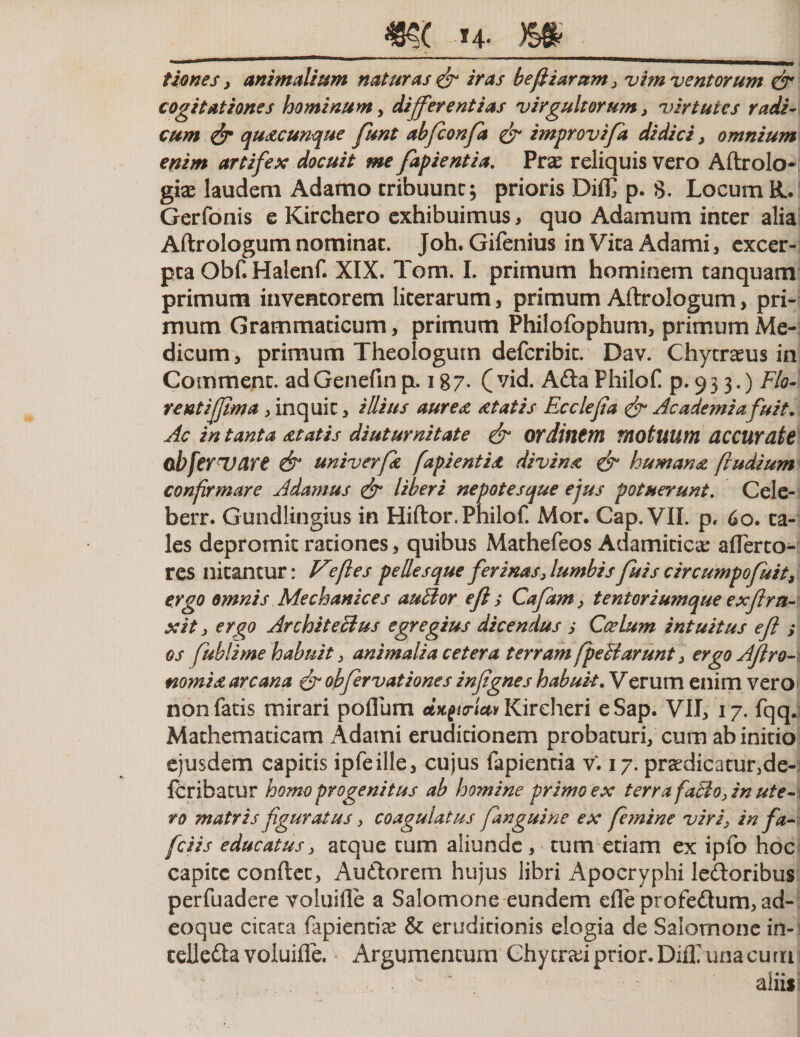 _m »4- m_ tIones , animalium naturas &amp; iras befiiarum3 vim ventorum dr cogitationes hominum , differentias virgultorum , virtutes radi¬ cum &amp; quacunque funt abfconfa &amp; improvifa didici, omnium enim artifex docuit me fapientia. Prae reliquis vero Aftrolo- gio laudem Adamo tribuunt; prioris Diffi p. S. Locum R. Gerfonis e Kirchero exhibuimus, quo Adamum inter alia Aftrologumnominat. Joh. Gifenius inVitaAdami, excer¬ pta Obf. Halenf. XIX. Tom. I. primum hominem tanquam primum inventorem literarum, primum Aftrologum, pri¬ mum Grammaticum, primum Philofophum, primum Me¬ dicum, primum Theologum defcribit. Dav. Chytrous in Comment. adGenefinp. 187. (vid. Ada Philof. p. 93 3,) Flo¬ re ntiffim a , inquit, illius aurea at at is Ec cie fi a Academiafuit. Ac in tanta atatis diuturnitate di ordinem motuum accurate obfevUdre &amp; univerfa fapientia divina &amp; humana ftudium confirmare Adamus di* liberi nepotesque ejus potuerunt. Cele- berr. Gundlingius in Hiftor. Philof. Mor. Gap. VII. p. 60. ta¬ les depromit rationes, quibus Mathefeos Adamitico aflerto- res nitantur: Vfies pellesque ferinas, lumbis fuis circumpofuit9 ergo omnis Mechanice s aullor e fi ,• Cafam, tentoriumque exfira- xit, ergo Architectus egregius dicendus s Ccelum intuitus e fi ; os fublime habuit, animalia cetera terram [pellarunt , ergoAfiro~\ nomia. arcana di obfervationes infignes habuit. Verum enim vero non fatis mirari pofium d&gt;t£i&lt;rUv Kireheri eSap. VII, 17. fqq.i Mathematicam Adami eruditionem probaturi, cum ab initio ejusdem capitis ipfeille, cujus fapientia vV 17. prodicatur,de- Ibribatur homo progenitus ab homine primo ex terra fatioy in ut e-1 vo matris figuratus y coagulatus fanguine ex femine viriy in fa- fciis educatus y atque tum aliunde , tum etiam ex ipfo hoc capite conftet, Audorem hujus libri Apocryphi ledoribus perfuadere voluifle a Salomone eundem efle profedum, ad- eoque citata fapientio &amp; eruditionis elogia de Salomone in-1 telleda voluifte. Argumentum Chy troi prior. DiiX una cum 1 aliis: