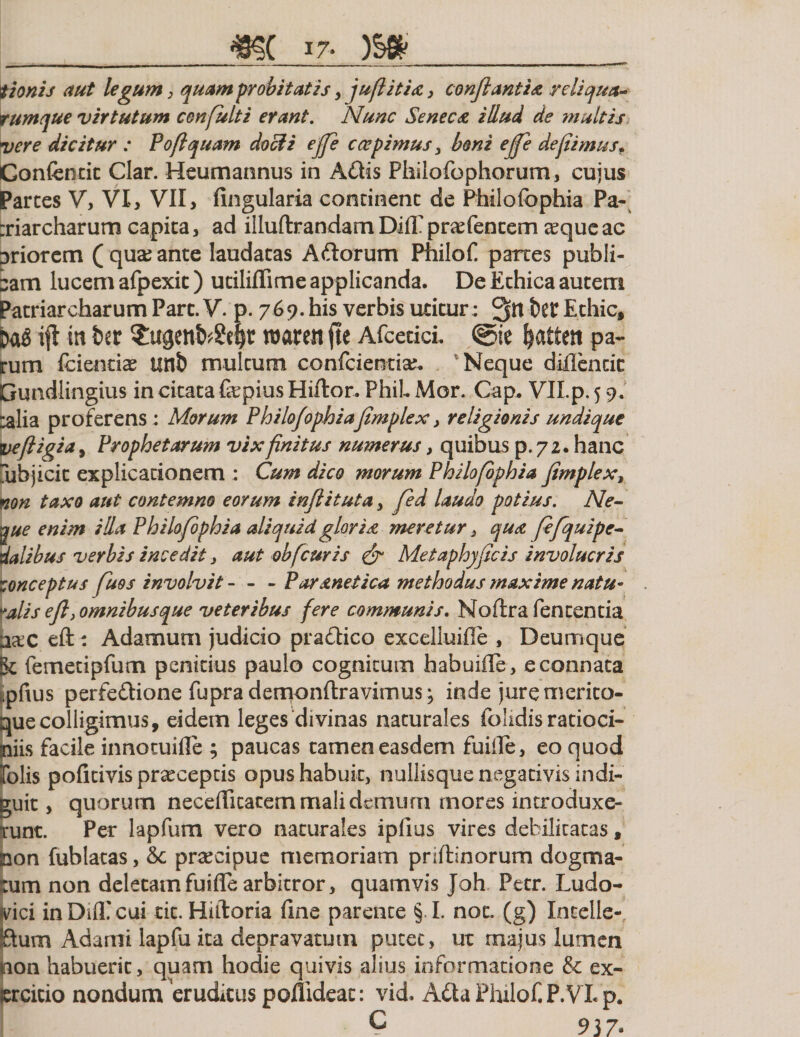 tionis aut legum, quam probitatis , jufiitia, conflantia reliqua* rumque virtutum confulti erant. Nunc Seneca illud de multis vere dicitur : Poflquam docti ejfe c cepimus , boni e fle defiimusf Confentit Clar. Heumannus in Adis Philofophorum, cujus Parces V, VI, VII, fingularia concinent de Philofophia Pa¬ triarcharum capita, ad illuftrandamDifTprsefencern aeque ac priorem ( qua; ante laudatas Adorum Philof. partes publi¬ cam lucem afpexic) utiliflime applicanda. De Ethica autem Patriarcharum Pare. V. p. 769. his verbis utitur; bet Echic, ifl in ber SugcitfrSefyt roareit fte Afcetici. ©ie ^attest pa¬ rum fcientiae unb multum confcientia;. Neque diflencic Gundlingius in citata fepius Hiftor. PhiL Mor. Gap. VILp. 5 9. ^alia proferens; Morum Philofophiafimplex, religionis undique veftigi&lt;*&gt; Prophetarum vix finitus numerus, quibus p.72. hanc jjbjicic explicationem ; Cum dico morum Philofophia fimplex, non taxo aut contemno eorum inflituta, jed laudo potius. Ne- jjue enim illa Philofophia aliquid gloria meretur 3 qua fifqu i pe¬ dalibus verbis incedit &gt; aut obfimis &amp; Metaphyficis involucris conceptus fuos involvit- - - Par anet ica methodus maxime natu- »alis efi, omnibus que veteribus fere communis. Moftra fententia a&amp;c eft ; Adamum judicio pradico exceliuifle , Deumque ge femetipfum penitius paulo cognitum habuifle, e connata pfius perfedione fuprademonftravimus; inde jure merito¬ que colligimus, eidem leges divinas naturales folidis ratioci¬ niis facile innotuifle ; paucas tamen easdem fuifie, eo quod ifolis pofitivis praeceptis opus habuit, nullisque negativis indi¬ guit , quorum necefficacem mali demum mores introduxe¬ runt. Per lapfum vero naturales ipfius vires debilitatas, non fublatas, &amp; praecipue memoriam priftinorum dogma¬ tum non deletam fuifie arbitror, quamvis Joh Pecr. Ludo- *vici inDifllcui tic. Hiiloria fine parente § I. not. (g) Incelle- ftum Adami lapfu ita depravatum putet , ut majus lumen non habuerit, quam hodie quivis alius informatione &amp; ex¬ ercitio nondum eruditus poflideac: vid. Ada Philof. P.VLp. IT. c 937.