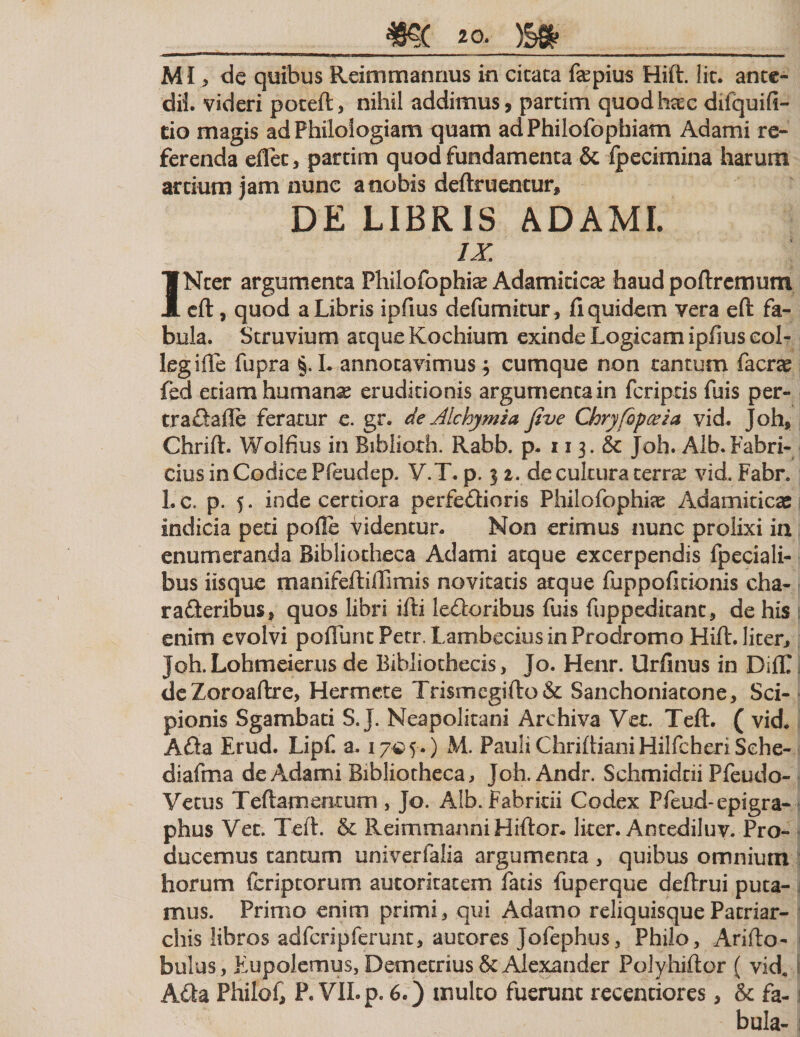 MI &gt; dc quibus Reimmannus in citata fepius Hift. Iit. ante- dil. videri poteft, nihil addimus, partim quodhtec difquifi- tio magis ad Philologiam quam adPhilofophiam Adami re¬ ferenda eflec, partim quod fundamenta &amp; ipecimina harum artium jam nunc a nobis deftruentur* DE LIBRIS ADAMI. ix. INter argumenta Philofophias Adamkicte haud poftrcnrmm eft, quod a Libris ipfius defumitur, fi quidem vera eft fa¬ bula. Struvium atque Kochium exinde Logicam ipfius eol- legiffe fupra §. L annotavimus $ cumque non tantum facrte fed etiam humanas eruditionis argumenta in fcriptis fuis per- tra&amp;aflc feratur e. gr. de Alchymia jive Chryfopceia vid. Joh, Chrift. Wolfius in Biblioth. Rabb. p. 113. &amp; Joh. Alb.Fabri¬ cius in Codice Pfeudep. V.T. p. 31. de cultura terras vid. Fabr. 1.0. p. 5. inde certiora perfeftioris Philofophke Adamiticaj indicia peti pofie videntur. Non erimus nunc prolixi in enumeranda Bibliotheca Adami atque excerpendis fpeciali- bus iisque manifeftiffimis novitatis atque fuppoficionis cha- rafleribus, quos libri ifti lefloribus fuis fuppeditanc, de his enim evolvi poliunt Petr Lambecius in Prodromo Hift. liter, joh.Lohmeierus de Bibliothecis, Jo. Henr. Urfinus in DiflI de Zoroaftre, Herme te Trismegifto&amp; Sanchoniatone, Sci¬ pionis Sgambati S. J. Neapolitani Archiva Vet. Teft. ( vid. A fla Erud. LipC a. 17© 5-.) M. Pauli ChriftianiHilfcheriSehe- diafma de Adami Bibliotheca, Joh. Andr. Schmidtii Pfeudo- Yetus Teftamentum , Jo. Alb. Fabrkii Codex Pfeud-epigra- phus Yet. Teii. &amp; Reimmanni Hiftor. liter. Antediluv. Pro¬ ducemus tantum univerfalia argumenta , quibus omnium horum fcriptorum autorkatem fatis fuperque deflrui puta¬ mus. Primo enim primi, qui Adamo reliquisque Patriar¬ chis libros adfcripferunt, autores Jofephus, Philo, Arifto- bulus, Eupolemus, Demetrius &amp; Alexander Polyhiftor ( vid« Afla Philof, P. VII. p. 6.) inulto fuerunt reccntiores, &amp; fa-1 bula- i