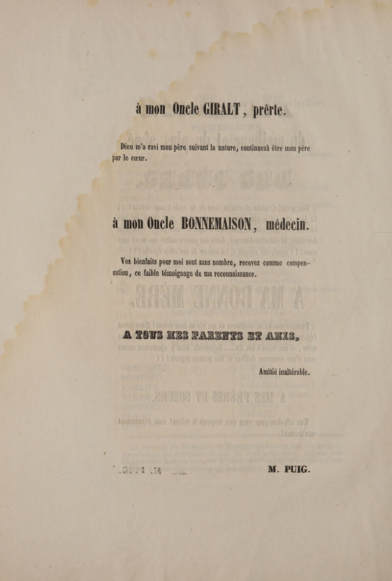 à mon Oncle GIRALT, prèrte. Dieu m’a ravi mon père suivant la nature, continuezà être mon père par le cœur. à mon Oncle BOfflEMAISON. médecin. Vos bienfaits pour moi sont sans nombre, recevez comme compen¬ sation, ce faible témoignage de ma reconnaissance. Amitié inaltérable. T M. PÜIG.