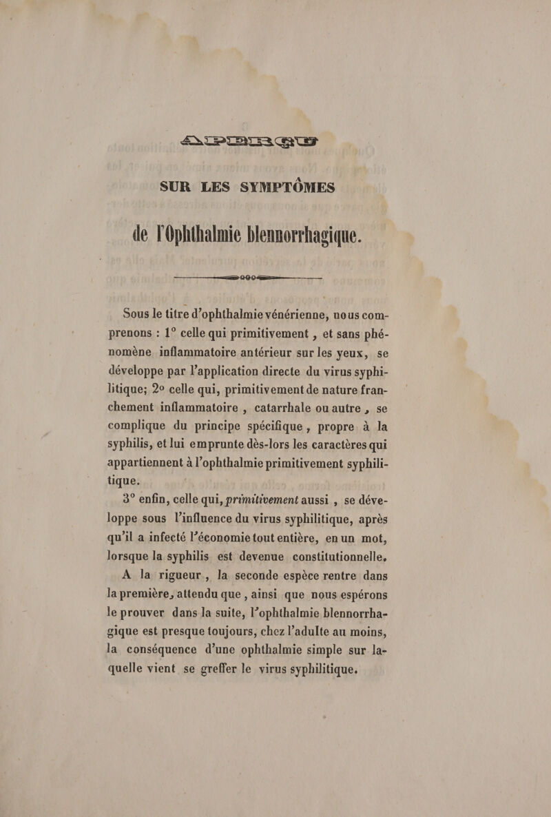 de rOphlhalmie blennorrhagique. Sous le titre d’ophthalmie vénérienne, nous com¬ prenons : 1° celle qui primitivement, et sans phé¬ nomène inflammatoire antérieur sur les yeux, se développe par l’application directe du virus syphi¬ litique; 2° celle qui, primitivement de nature fran¬ chement inflammatoire , catarrhale ou autre , se complique du principe spécifique , propre à la syphilis, et lui emprunte dès-lors les caractères qui appartiennent à l’ophthalmie primitivement syphili¬ tique. 3° enfin, celle qui,primitivement aussi , se déve¬ loppe sous l’influence du virus syphilitique, après qu’il a infecté réconomie tout entière, en un mot, lorsque la syphilis est devenue constitutionnelle* A la rigueur , la seconde espèce rentre dans la première., attendu que , ainsi que nous espérons le prouver dans la suite, l'ophthalmie blennorrha¬ gique est presque toujours, chez l’adulte au moins, la conséquence d’une ophthalmie simple sur la¬ quelle vient se greffer le virus syphilitique.