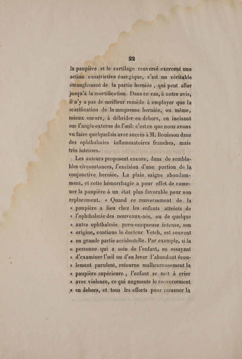 la paupière et le cartilage renversé exercent une action constrictive énergique, c’est un véritable étranglement de la partie herniée , qui peut aller jusqu’à la mortification. Dans ce cas, à notre avis, il n’y a pas de meilleur remède à employer que la scarification de la muqueuse herniée, ou même, mieux encore, à débrider en dehors, en incisant sur l’angle externe de l’œil: c’est ce que nous avons vu faire quelquefois avec succès à M. Bouisson dans des ophthalrnies inflammatoires franches, mais très intenses. Les auteurs proposent encore, dans de sembla» blés circonstances, l’excision d’une portion de la conjonctive herniée. La plaie saigne abondam¬ ment, et cette hémorrhagie a pour effet de rame¬ ner la paupière à un état plus favorable pour son replacement. « Quand ce renversement de la « paupière a lieu chez les enfants atteints de * l’ophthalmie des nouveaux-nés, ou de quelque « autre ophthalmie puro-muqueuse intense, son « origine., continue le docteur Yetch, est souvent « en grande partie accidentelle. Par exemple, si la « personne qui a soin de l’enfant, en essayant « d’examiner l’œil ou d’en lever l’abondant écou- « lement purulent, retourne malheureusement la « paupière supérieure , l’enfant se met à crier « avec violence, ce qui augmente le renversement en dehors, et tous les efforts pour ramener la ;