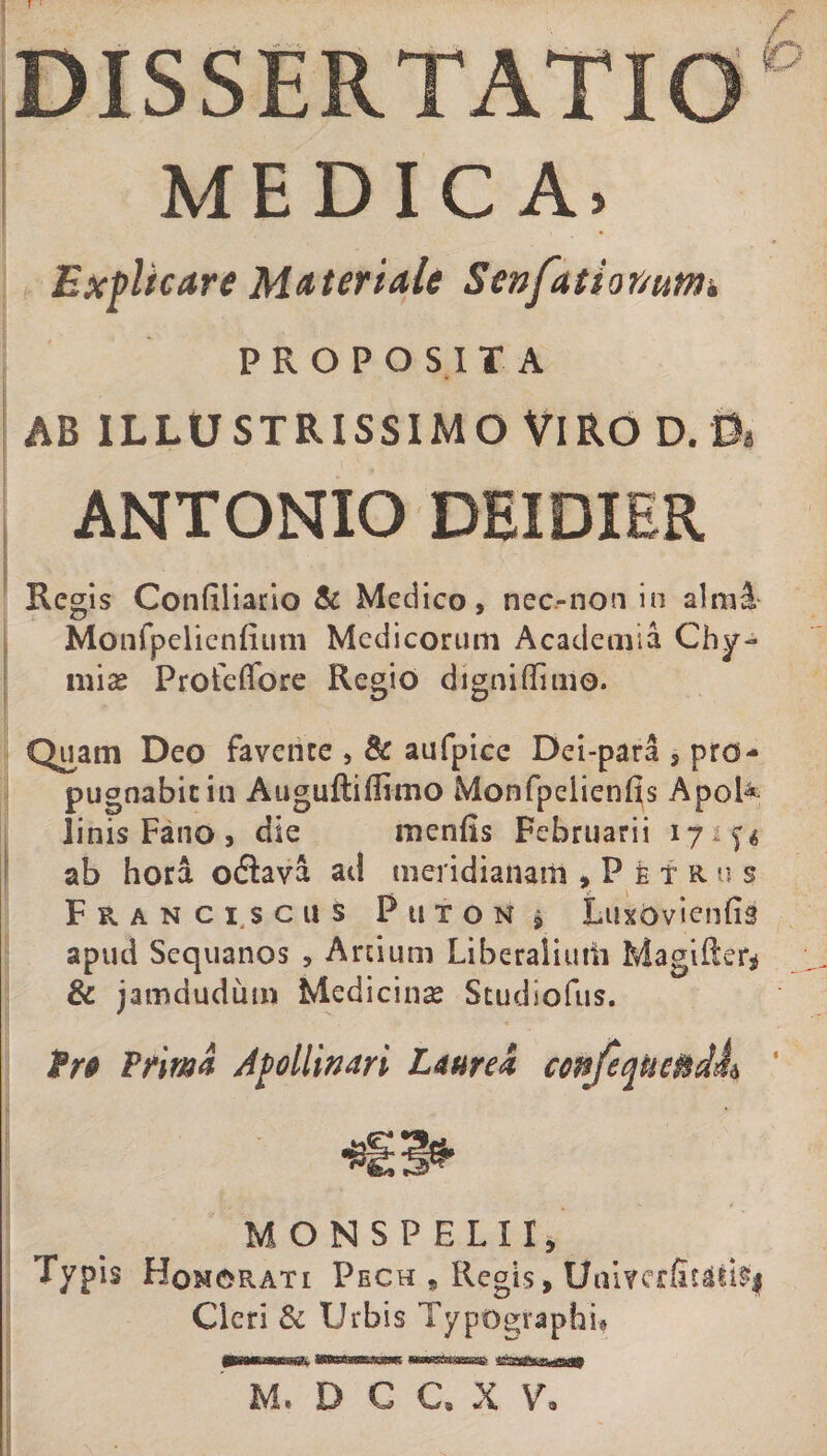 MEDICA. Explicare Materiale Senfatior/unii PROPOSITA AB ILLUSTRISSIMO VIRO D. 0i ANTONIO DEXDIER Regis Confiliario &amp; Medico, nec.-non in almi Manfpelicnfium Medicorum Academia Chy- mias Profeflbre Regio digniffime. Quam Deo favente , &amp; aufpice Dei-para , pro¬ pugnabit in Auguftiffimo Monfpeiienfis Apol^ linis Fano, die menlis Februarii 17 ab hora oflava ad meridianam , P e T R U s* Franciscus Puton j LuxOvienfig apud Sequanos , Arcium Liberalium Magifter* &amp; jamdudum Medicina Studiofus. frp Trima Apollinari Laurea confeqnendL ' MONSPELII, Typis Homorati Pech , Regis, UaivcrfaUti§| Cleri &amp; Urbis Typographh M. D C C. X V,