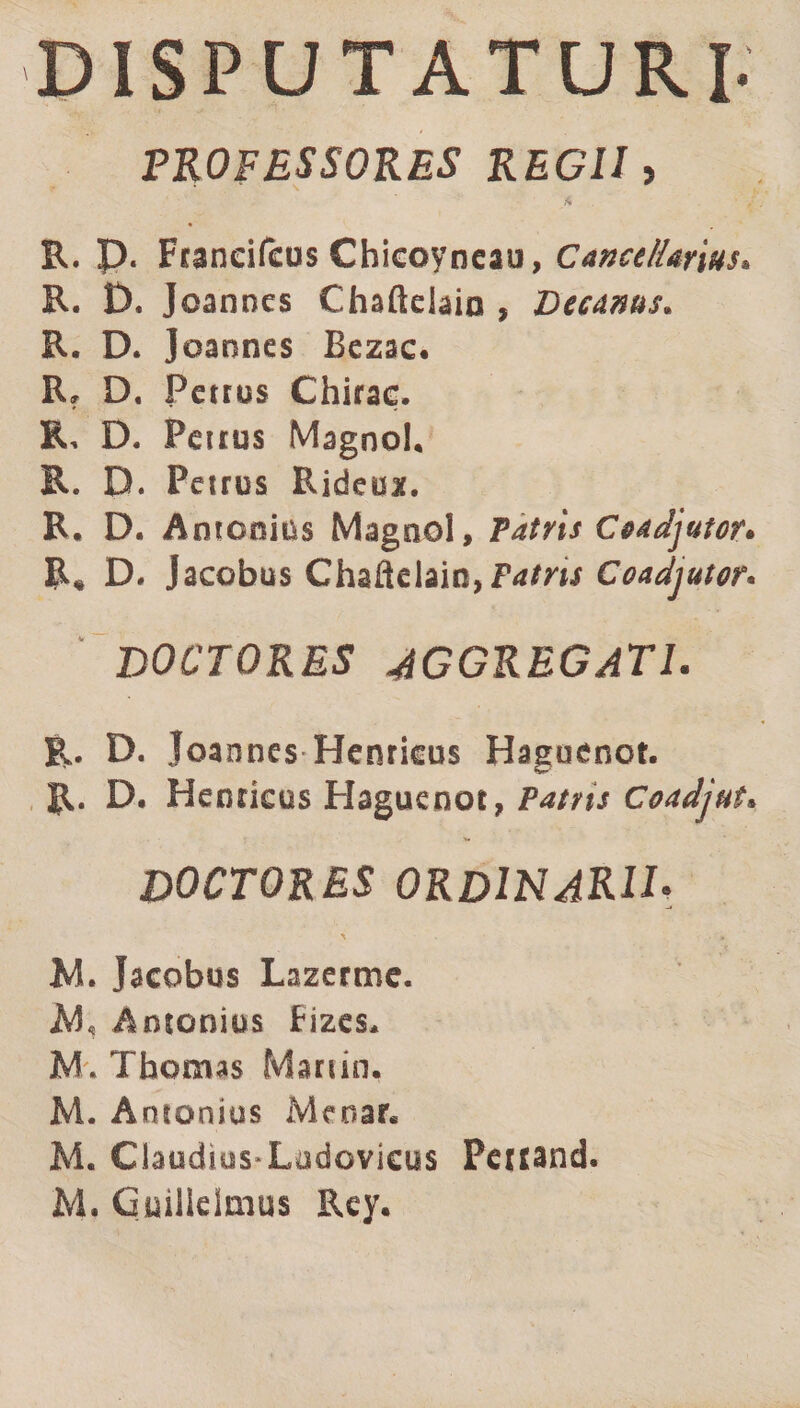 DISPUTATURI- PROFESSORES REGII, ft R. p. Franeifeus Chicoyneau, Cancellarius. R. D. Joannes Chafteiaio , Decanus. R. D. Joannes Bezac. Rf D, Petrus Chirac. R, D. Petrus Magno!, R. D. Petrus Rideux. R. D. Antonius Magno!, Patris Ceadjutor« R* D* Jacobus Chaftelain,Prf/m Coadjutor. DOCTORES AGGREGATI. Pv D. Joannes Henrkus Haguenot. R. D, Henncus Haguenot, Patns Coadjut. DOCTORES ORDINARII* \ * M. Jacobus Lazerme. AJ, Antonius Fizes. M. Thomas Martio. M. Antonius Meoar. M. Claudius-Ludovicus Penand. M. Guiliclmus Rey.