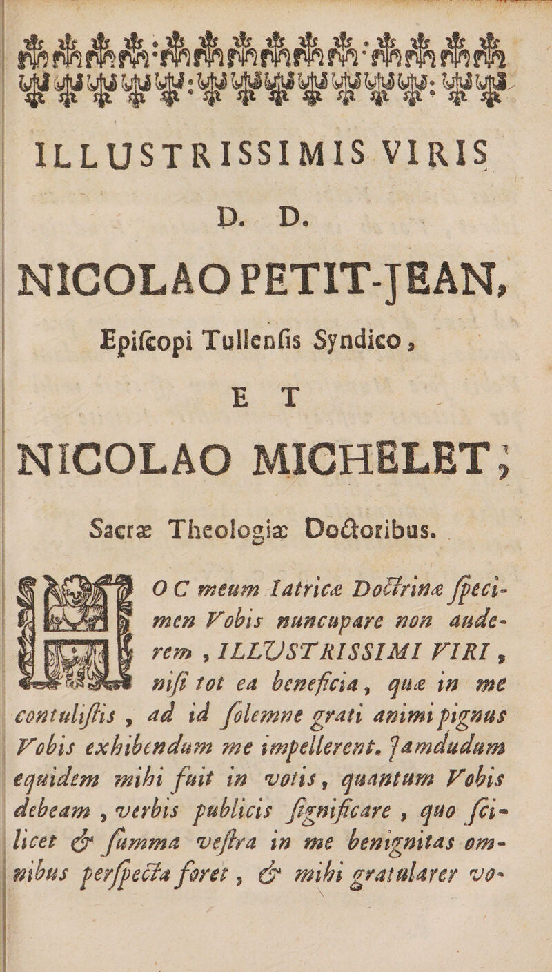 ILLUSTRISSIMIS VIRIS D. D. NICOLAO PETIT-JEAN, Epifcopi Tullcnfis Syndico, ET NICOLAO MICHELET Sacrae Theologiae Dodoribus. 0 C meum latrica Doctrina fpeci- mcn Vobis nuncupare non aude¬ rem , ILLUSTRISSIMI VIRI, ni/i tot ea beneficia, qua, in me contuhfiis , ad id folemne grati animi pignus Vobis exhibendum me impellerent* iamdudum equidem mihi fuit in votis, quantum Vobis debeam , verbis publicis fignifcare , quo fci~ licet &amp; fumma veftra in me benignitas om¬ nibus perfpecia foret, &amp; mihi gratularer vo* * i . /