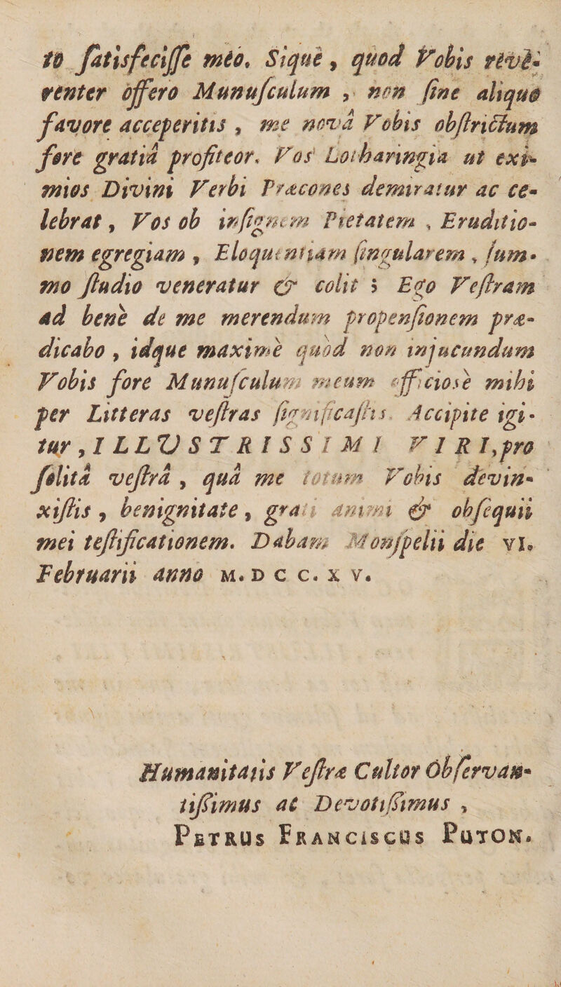 t&amp; fatisfeciffe mto&gt; St que, quod Vobis vivi* venter offero Munufculum , non fine ahqu0 favore acceperitis , me nova vobis obfluctum fore gratia profiteor. Vos Loiharwgia ut exi¬ mios Divini Verbi Picones demiratur ac ce- lebrat, Vos ob wfignem Pietatem , Eruditio¬ nem egregiam , Eloqmnnam Cingularem * ftim• mo Jln dio veneratur &amp; colit $ Ve (Iram ad bene de me merendum propenfionem p ra¬ dicabo , maxime quod non injucundum Vobis fore Munufculum meum afficio se mihi fer Litteras veflras (igmficafhs Accipite igi¬ tur ,1 LLZ) ST R I S S I M i VIR J,pro folita veftrd , qua me totum Vobis dcvin* xiftis , benignitate , grai animi &amp; obfequii mei teftificationem, Dabam Aonjpeln die vh Februarii anno m.d c c. x v. Humanitatis Vefira Cultor 6hfervat** tifiimus aC Devoti fimus , Pstrus Frahciscos Futon*