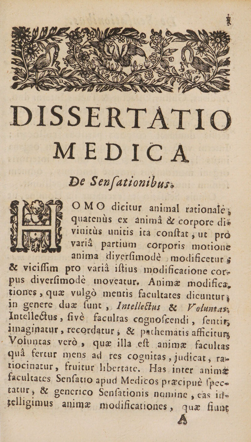 DISSERTATIO medica De Senfationihus» o M O dicitur animal rationale » quatenus ex anima &amp; corpore dii viuicus unicis ita conftac, ut prd vari&amp; parcitmi corporis motione anima diycrfimocle modificetur § Sc viciflim pro varia iftius modificatione cor^ pus diverfimode moveatur. Anima: modifica» tiones, quas vulgo mentis facultates dicuntur» in genere du« funt , IntdleElus Si Velumat% Intellectus , five facultas ccgnofceiidi, femirj imaginatur, recqrdatur i &amp; psthematis afficitur» Voluntas vero , qua: illa eft anima: facultas qua fertur mens ad res cognitas, judicat * ra* tiocinacur, fruitur libertate. Has inter animi facultates Senfatio apud Medicos prarcipue Ipec- taturj &amp; generico Senfationis nomine » eas id» jelligimus animae modificationes, qute fiunt ' A