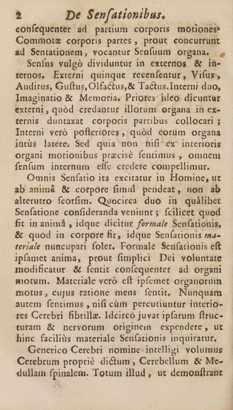 confcquenter ad parcium corporis motiones® Commotae corporis partes, prout concurrunt ad Sencationem, vocantur Senfuutn organa, Senfus vulgo dividuntur in externos & in¬ ternos, Externi quinque reeenfentur, Viftis > Auditus, Gufhis,Oifa<fh>$,& TaChis.Interni duo. Imaginatio & Memoria, Priores ideo dicuntur externi, quod credantur illorum organa in ex¬ ternis duntaxac corporis partibus collocari ; Interni vero poftetiores, quod eorum organa intus latere. Sed quia non nili ex interioris organi motionibus praecise fentimus , omnem fenfum internum effe credere compellimur. Omnis Senfatio ita excitatur in Homine, ut ab anima & corpore fimul pendeat, non ab alterutro feorfim. Quocirca duo iti qualibet Senfatione confideranda veniunt ; fcilicet quod fit in anima , idque dicitur formale Senfationis, & quod in corpore fit, idque Senfationis ma* teriale nuncupari folet. Formale Senfationis eft ipfamet anima, prout fimplici Dei voluntate modificatur & fentit confequenter ad organi Hiotum. Materiale vero eft ipfemet organorum motus, cujus ratione mens fcntic. Nunquam autem fentimus, nifi cum percutiuntur interio¬ res Cerebri fibrillse. Idcirco juvat ipfarum ftruc- turam & nervorum originem expendere, ut hinc facilius materiale Senfationis inquiratur. Generico Cerebri nomine incelligi volumus Cerebrum proprie di&utn , Cerebellum & Me¬ dullam fpinalem. Totum illud , ut demonftrain