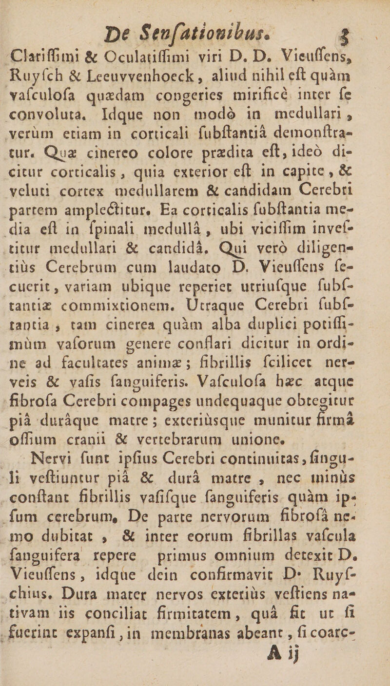 Clatiffimi &amp; OculaiilTinii viri D. D. Vieuflfens, Ruyfch &amp; Leeuvvenhoeck, aliud nihil eft quain vafculofa quasdam congeries mirifice inter fe convoluta. Idque non modo in medullari 9 verum etiam in corticali fubftantia demonftra- tur. Qua: cinereo colore praedita eft, ideo dis¬ citur corticalis, quia exterior eft in capite, &amp; veluti cortex medullarem &amp; candidam Cerebri partem ampletSitur. Ea corticalis fubftantia me¬ dia eft in fpinali medulla, ubi viciftim invef- titur medullari &amp; candida. Qui vero diligen¬ tius Cerebrum cum laudato D. Vieuftens fe- cuerit, variam ubique reperiec utriufque fubf- tantias commixtionem. Ucraque Cerebri fubf« tantia , tam cinerea quam alba duplici pociffi- tnutn vaforum genere conftari dicitur in ordi¬ ne ad facultates animae; fibrillis fcilicec ner- veis &amp; vafis fanguiferis. Vafculofa hasc atque fibrofa Cerebri compages undequaque obtegitur pia duraque matre; exteriusque munitur firma oftium cranii &amp; vertebrarum unione. Nervi funt ipfius Cerebri continuitas, Angu¬ li veftiuntur pia &amp; dura matre , nec minus conftanc fibrillis vafifque fanguiferis quam ip- fum cerebrum* De parte nervorum fibrofa ne¬ mo dubitat , &amp; inter eorum fibrillas vafcula fanguifera repere primus omnium detexit D. Vieuftens, idque dein confirmavit D* Rtiyf- chius. Dura mater nervos exterius veftiens na¬ tivam iis conciliat firmitatem, qua fit ut fi fuerint expanfi, in membranas abeant, ficoarc- Ai;