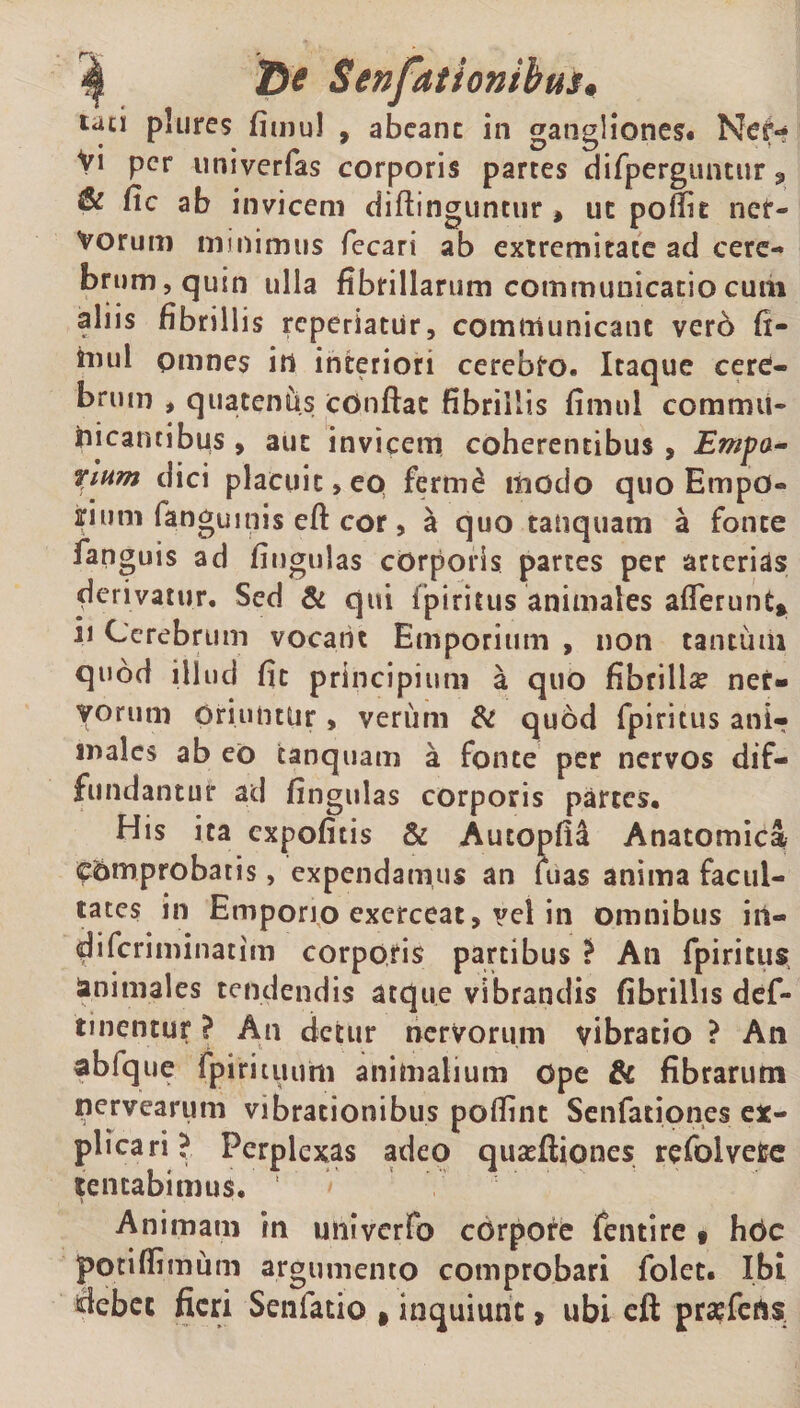 tau plures fimul , abeant in gangliones. Ner¬ vi per univerfas corporis partes difperguntur, &amp; fic ab invicem diffinguntur , ut poffie ner¬ vorum minimus fecari ab extremitate ad cere¬ brum, quin ulla fibrillarum communicatio cum aliis fibrillis reperiatur, communicant ver6 fi- mul omnes in interiori cerebfo. Itaque cere¬ brum , quatentis cOnftat fibrillis fimul commu¬ nicantibus , aut invicem coherentibus , Empa~ ritim dici placuit, ep ferrne modo quo Empo- iriurn fanguinis eft cor , h. quo tanquam a fonte fanguis ad fiugulas corporis partes per arterias derivatur. Sed &amp; qui fpiritus animales afferunt* ii Cerebrum vocant Emporium , non tantum quod illud fic principium a quo fibrillae ner¬ vorum Oriuntur, verum &amp; quod fpiritus ani^ inales ab eo tanquam a fonte per nervos dif¬ fundantur ad fingulas corporis partes. His ita expofitis &amp; Autopfid Anatomica comprobatis, expendamus an fuas anima facul¬ tates in Emporio exerceat, vel in omnibus iil- diferiminatim corporis partibus ? An fpiritus tendendis atque vibrandis fibrillis def¬ inientur ? An cietur nervorum vibratio ? An abfque fpirituum animalium ope &amp; fibrarum nervearum vibrationibus poffint Senfationes ex¬ plicari? Perplexas adeo qusefiiones refolveCe lentabimus. 1 * Animam in univerfo corpore fentire « hOc potiffimum argumento comprobari folet. Ibi debet fieri Senlatio ,inquiunt, ubi eft prasfefts