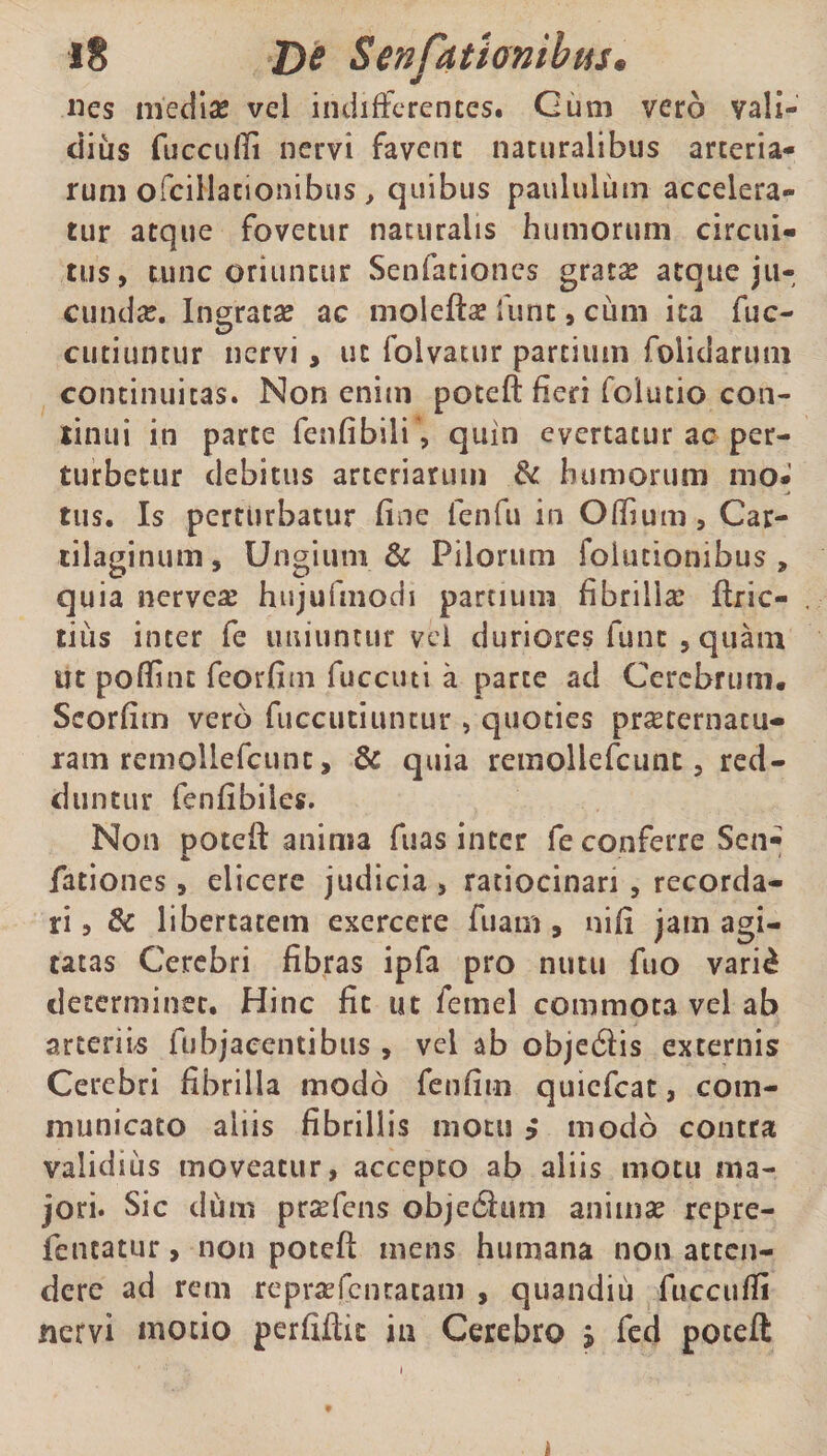 nes mediae vel indifferentes. Cum vero vali¬ dius fucculli nervi favent naturalibus arteria¬ rum ofcillacionibus, quibus paululum accelera¬ tur atque fovetur naturalis humorum circui¬ tus, tunc oriuntur Senfationes gratae atque ju¬ cundae. Ingrata ac molefta? funt, cum ita fuc- cutiuotur nervi> ut folyatur partium folidaruiii continuitas. Non enim poteft fieri folutio con¬ tinui in parte fenfibili, quin evertatur ac per¬ turbetur debitus arteriarum & humorum mo¬ tus. Is perturbatur fine fenfu in Odium, Car¬ tilaginum, Ungiuni & Pilorum folutionibus , quia nerveae hujufmodi partium fibrilla: Urie- . cius inter fe uniuntur vel duriores fune , quam ut poffint feorfim fuccuti a parte ad Cerebrum. Scorfim vero fuccutiuntur > quoties pmernacu- ram remollefcunc, & quia remollefcunt, red¬ duntur fenfibiies. Non poteft anima fuas inter fe conferre Sen¬ fationes , elicere judicia , ratiocinari , recorda¬ ri, & libertatem exercere fuam, nifi jam agi¬ tatas Cerebri fibras ipfa pro nutu fuo vari£ determinet. Hinc fit ut femel commota vel ab arteriis fubjaeentibus , vel ab objedis externis Cerebri fibrilla modo fenfim quiefeat, com¬ municato aliis fibrillis motu * modo contra validius moveatur, accepto ab aliis motu ma¬ jori. Sic dum prasfens obje&um animae repre- fencatur, non poteft mens humana non atten¬ dere ad rem reprsefenracam , quandiu fuccufli nervi modo perfiftk in Cerebro * fed pocefl