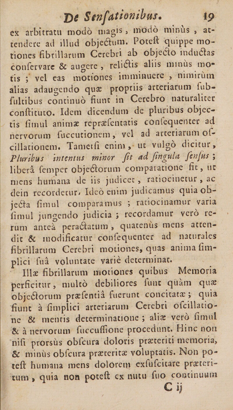 ex arbitratu modo magis , motio minus » at¬ tendere ad illud obje&amp;um. Poceft quippe mo¬ tiones fibrillarum Cerebri ab objecto indu&amp;as confervarc &amp; augere , reludis aliis minus mo* tis vel eas motiones imminuere &gt; nimirum alias adaugendo quae propriis arteriarum fub- fiiltibus continuo fiunt in Cerebro naturaliter conftituto. Idem dicendum dc plunbus objec¬ tis fitmil animae rcprsefentatis confequenter ad nervorum fuccutionem &gt; vel ad arteriarum o(- cillationcm. Tamctfi enim &gt; ut vulgo dicitur. Pluribus Intentus minor fit &lt;td fingula fenjus ; libera, iemper objedlorum comparatione fit, ut mens humana de iis judicet , ratiocinetur, ac dein recordetur* Ideo enim judicamus quia ob- jedra fimul comparamus ; ratiocinamur varia fimul jungendo judicia ; recordamur vero re¬ rum antea pera&amp;atum , quatenus mens atten¬ dit &amp; modificatur confequenter ad naturales fibrillarum Cerebri motiones, quas anima fim- plici fu a voluntate varie determinat. l\\x fibrillarum motiones quibus Memoria perficitur, multo debiliores fune quam qua? objcftorutn praefentia fuerunt concitatae; quia fiunt a fi m plici arteriarum Cerebri ofcillatio- nc &amp; mentis determinatione ; alias vero fimul &amp; a nervorum fuccuffione procedunt. Hinc non ni fi prorsus obfcura doloris praeteriti memoria, Sc minus obfcura praeterita? voluptatis. Non po~ teft humana mens dolorem exlufcicare praeteri¬ tum &gt; quia non poteft cx nutu fiio continuum C ii