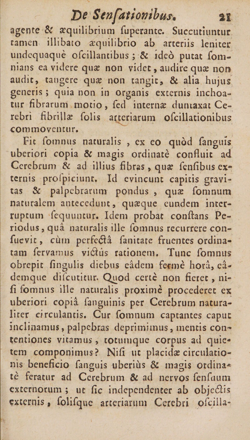 agente &amp; aequilibrium fuperante. Succutiuntur tamen illibato aequilibrio ab arteriis leniter undcquaque ofcillancibus ; &amp; ideo putat fom- nians ea videre qua? non videt, audire quae noti audit, tangere quae non tangit, &amp; alia hujus generis ; quia non in organis externis inchoa¬ tur fibrarum motio, fcd internae duntaxat Ce¬ rebri fibrillae Colis arteriarum ofcillationibus commoventur. Fic fomnus naturalis , ex eo quod (anguis uberiori copia &amp; magis ordinate confluit ad Cerebrum &amp; ad illius fibras, quae fenfibus ex-» ternis proipiciunc. Id evincunt capitis gravi¬ tas &amp; palpebrarum pondus , quse fomnum naturalem antecedunt, quaeque eundem inter¬ ruptum fequuntur. Idem probat conflans Pe¬ riodus, qua naturalis ille lomnus recurrere con- fuevic, cum perferfla fanitate fruentes ordina¬ tam fervamus vieflus rationem. Tunc fomnus obrepit fingulis diebus eadem fecme hora, ea- denique difeutitur. Quod certe non fieret, ni- (i fomnus ille naturalis proxime procederet ex uberiori copia fanguinis per Cerebrum natura- lirer circulantis. Cur fomnum captantes caput inclinamus, palpebras deprimimus, mentis con¬ centiones vitamus, totumque corpus ad quie¬ tem componimus ? Nifi ut placidae circulatio¬ nis beneficio fanguis uberius &amp; magis ordina* te feratur ad Cerebrum &amp; ad nervos fenfuum externorum ; ut fic independenter ab obje6iis externis 9 folifque arteriarum Cerebri ofcilla-