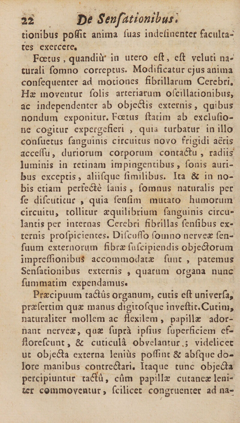 tionibus poflic anima fuas inddinenter faculta¬ tes exercere. Fcetus, quandiu* in utero eft, eft veluti na¬ turali fomno correptus. Modificatur ejus anima confequenter ad motiones fibrillarum Cerebri. Hx moventur folis arteriarum ofcillationibus, ac independenter ab objedis externis, quibus nondum exponitur. Fcetus ftatim ab exclufio- ne cogitur expergefieri > quia turbatur in illo conflictus fatiguinis circuitus novo frigidi aeris acceffu, duriorum corporum contactu, radiis luminis in retinam impingentibus, fonis auri¬ bus exceptis, aliifque fimilibus. Ita & in no¬ bis etiam perfe&e lanis , fomnus naturalis per fe difcutitur , quia fenfim mutato humorum circuitu, tollitur aequilibrium fanguinis circu¬ lantis per internas Cerebri fibrillas fenfibus ex¬ ternis profpiciences. DifcufTo fomno nerveae fen- fuum externorum fibras fufcipicndis obje&orum impreflionibuS accommodatae fune , patemus Senfationibus externis , quarum organa nunc fummatim expendamus* Praecipuum tadlus organum, cutis eft univerfa, prsefertim quae manus digitofque inveftit.Cutim, naturaliter mollem ac flexilem, papillae ador¬ nant nerveae, quae fupra ipfius fuperficiem ef- florefeunt, Sc cuticula obvelantur,; videlicec ut objetfta externa lenius poflnu & abfque do¬ lore manibus contreftari. Itaque tunc objetfta percipiuntur ta£Eu, cum papillae cutaneae leni¬ ter commoventur, fcilicec congruenter ad na-