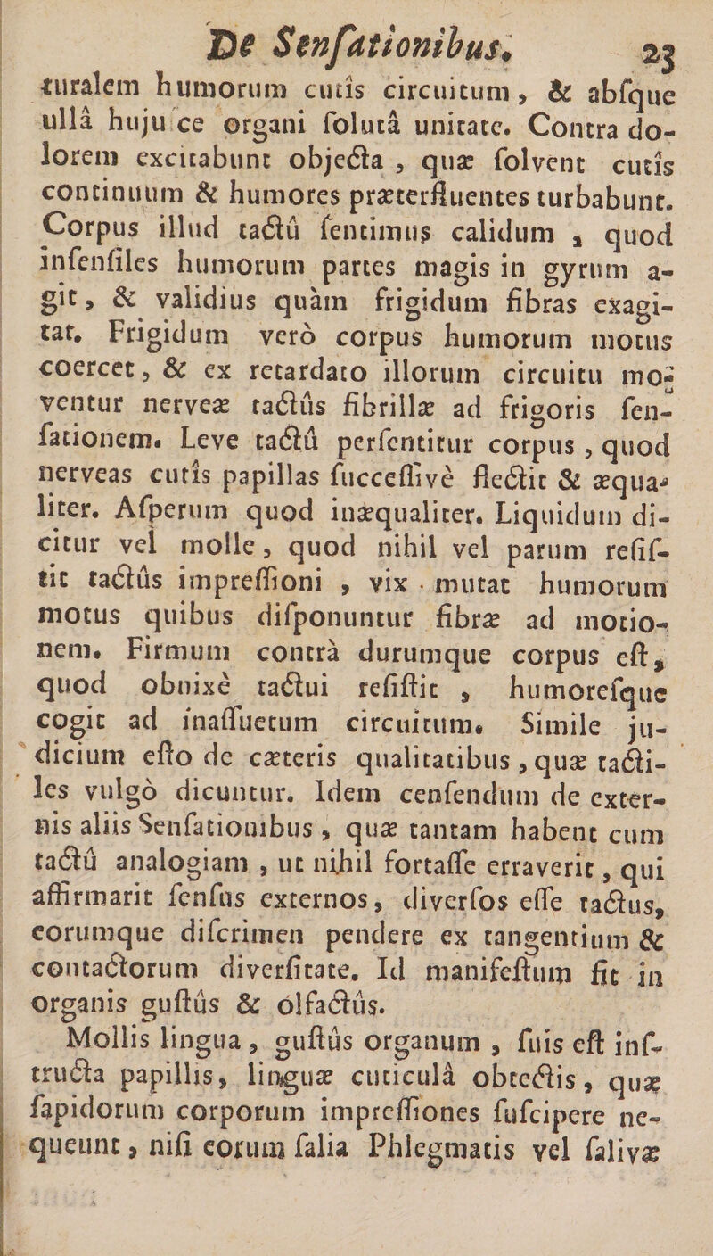 turalem humorum cutis circuitum, & abfque ulla hujii ce organi foluta unitate. Contra do¬ lorem excitabunt objeda , qua? folvent cutis continuum & humores pra?terftucntes turbabunt. Corpus illud tadu fentimu? calidum y quod infenfiles humorum partes magis in gyrum a- gic, & validius quam frigidum fibras exagi¬ tat. Frigidum vero corpus humorum motus coercet, & ex retardato illorum circuitu mo¬ ventur nervea? radiis fibrilla? ad frigoris fen- fationem. Leve tadft perfenticur corpus, quod nerveas cutis papillas fiicceflive fiedit & sequa* liter. Afperum quod ina?qualicer. Liquidum di¬ citur vel molle, quod nihil vel parum refif- fic tadus impreftioni , vix • mutat humorum motus quibus difponuntur fibra? ad motio¬ nem* Firmum contra durumque corpus eft* quod obnixe tadui refiftic , humorefquc cogit ad inafluecum circuitum. Simile ju¬ dicium efto de ca?teris qualitatibus , quse ta6H- les vulgo dicuntur. Idem cenfendum de exter¬ nis aliis Senfatiombus, qua? tantam habent cum tadu analogiam , ut nihil fortafle erraverit, qui affirmarit fenfus externos, diverfos efle tadus, eorumque diferimen pendere ex tangentium & contactorum diverfitate. Id manifeftum fit in organis guftus & olfadus. Mollis lingua , guftus organum , fu is eft inf- truda papillis, lingua? cuticula obcedis, qua? fapidorum corporum impreftiones fufeipere ne¬ queunt, nifi eorum falia Phlegmatis vel faliv#