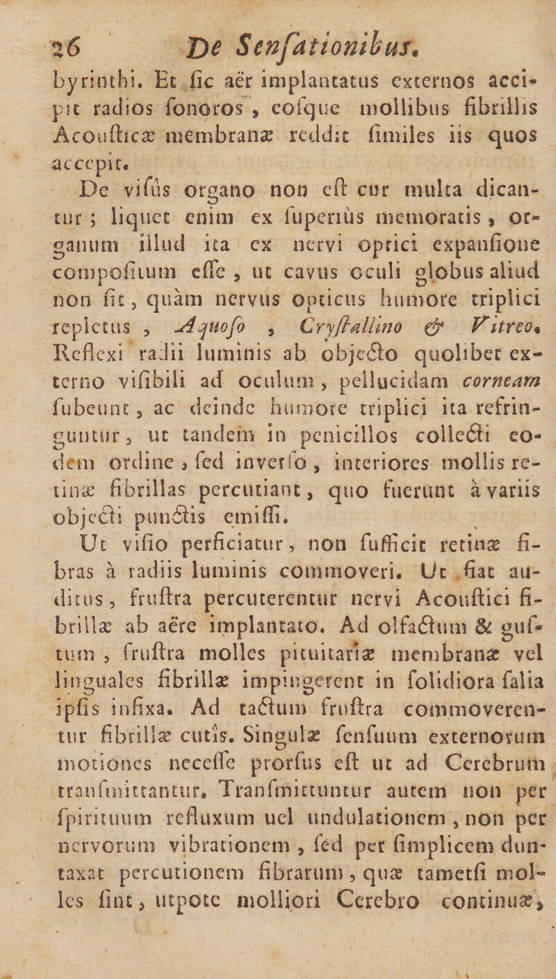 bynothi. Et fic aer implantatus externos acci- pic radios fonoros , eofque mollibus fibrillis Acoufticae membranae reddit fimiies iis quos accepit. De vifus organo non eft cur mulca dican¬ tur ; liquet enim ex 1 upcrius memoratis» or¬ ganum illud ita cx nervi optici expanfione compoiiium effle, ut cavus oculi globus aliud non fit , quam nervus opticus humore triplici repletus , uiquofo , Cryfiallino & Vitreo« Reflexi radii luminis ab ohjecfto quolibet ex¬ terno vifibili ad oculum , pellucidam corneam fubeunc , ac deinde humore triplici ita refrin¬ guntur, ut tandem in penicillos coilerfli eo¬ dem ordine i fed inverlo, interiores mollis re¬ tinae fibrillas percutiant, quo fuerunt a variis objecfi pundiis emiffi. Ut vifio perficiatur, non Aufficit retinae fi¬ bras a radiis luminis commoveri. Ut fiat au¬ ditus, fruftra percuterentur nervi Acouftici fi¬ brillae ab aere implantato. Ad olfaftum & guf- tum , fruftra molles pituitariae membranae vel linguales fibrillae impingerent in folidiora Ralla ipfis infixa. Ad talhim fruftra commoveren¬ tur fibrilla cutis. Singulae fenfuum externorum motiones neceffle prorfus eft ut ad Cerebrum tranfmittanttir. Tranfmituintur autem non per fpirituum refluxum ucl undulationem , non per nervorum vibrationem , fed per fimplicem dun- taxat perditionem fibrarum, qu£ tametfi mol¬ les fintjUtpote molliori Cerebro continuar'»